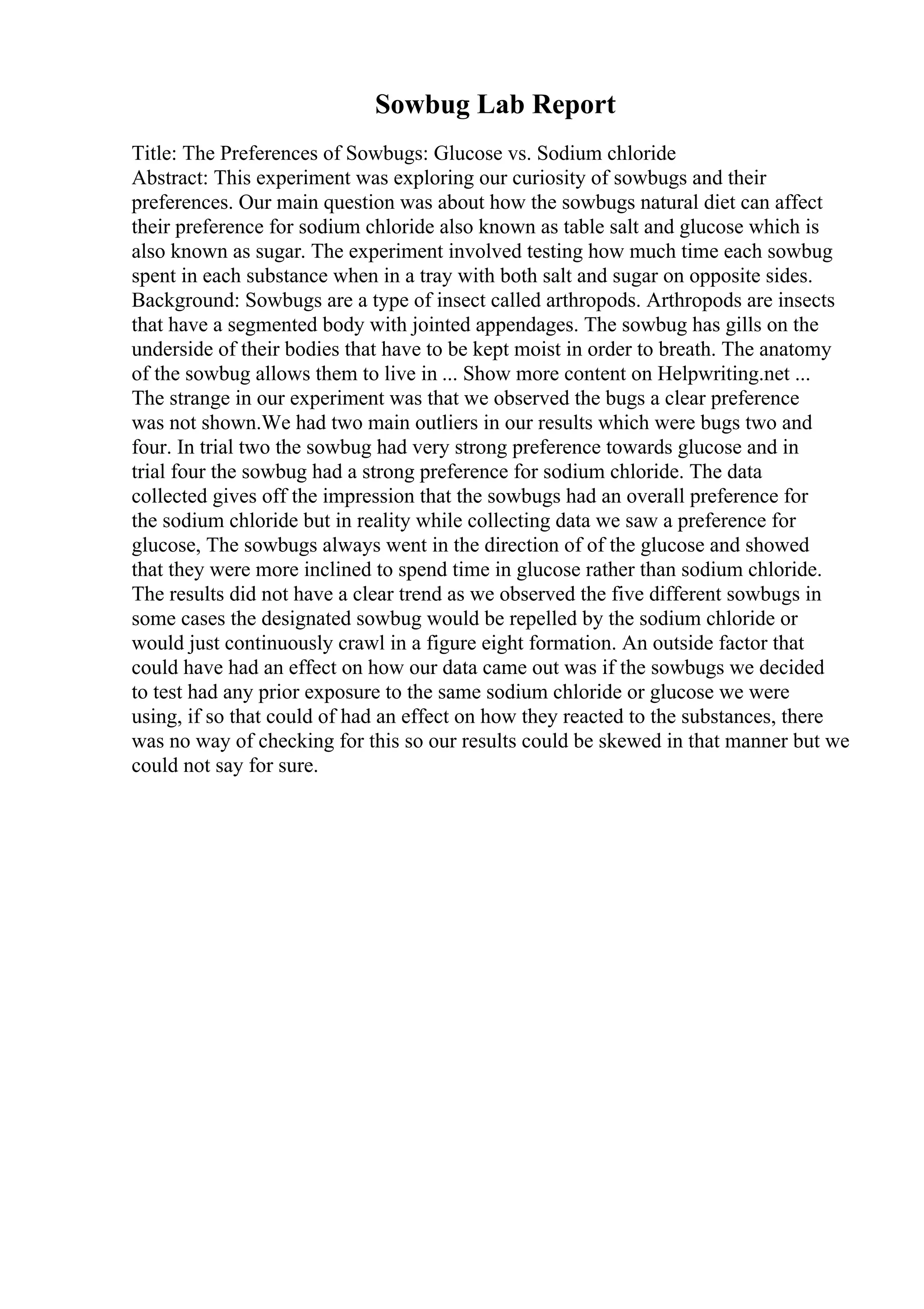 Sowbug Lab Report
Title: The Preferences of Sowbugs: Glucose vs. Sodium chloride
Abstract: This experiment was exploring our curiosity of sowbugs and their
preferences. Our main question was about how the sowbugs natural diet can affect
their preference for sodium chloride also known as table salt and glucose which is
also known as sugar. The experiment involved testing how much time each sowbug
spent in each substance when in a tray with both salt and sugar on opposite sides.
Background: Sowbugs are a type of insect called arthropods. Arthropods are insects
that have a segmented body with jointed appendages. The sowbug has gills on the
underside of their bodies that have to be kept moist in order to breath. The anatomy
of the sowbug allows them to live in ... Show more content on Helpwriting.net ...
The strange in our experiment was that we observed the bugs a clear preference
was not shown.We had two main outliers in our results which were bugs two and
four. In trial two the sowbug had very strong preference towards glucose and in
trial four the sowbug had a strong preference for sodium chloride. The data
collected gives off the impression that the sowbugs had an overall preference for
the sodium chloride but in reality while collecting data we saw a preference for
glucose, The sowbugs always went in the direction of of the glucose and showed
that they were more inclined to spend time in glucose rather than sodium chloride.
The results did not have a clear trend as we observed the five different sowbugs in
some cases the designated sowbug would be repelled by the sodium chloride or
would just continuously crawl in a figure eight formation. An outside factor that
could have had an effect on how our data came out was if the sowbugs we decided
to test had any prior exposure to the same sodium chloride or glucose we were
using, if so that could of had an effect on how they reacted to the substances, there
was no way of checking for this so our results could be skewed in that manner but we
could not say for sure.
 