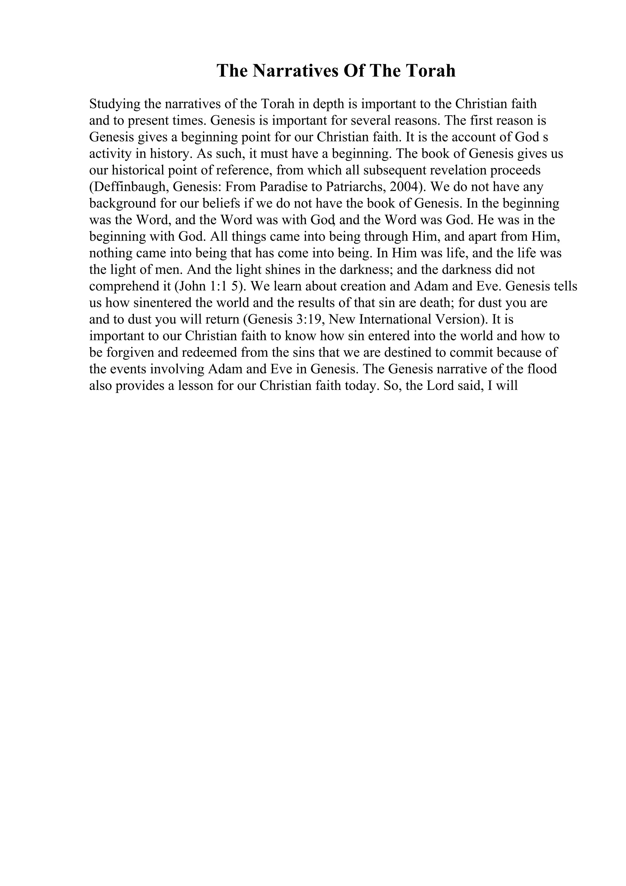 The Narratives Of The Torah
Studying the narratives of the Torah in depth is important to the Christian faith
and to present times. Genesis is important for several reasons. The first reason is
Genesis gives a beginning point for our Christian faith. It is the account of God s
activity in history. As such, it must have a beginning. The book of Genesis gives us
our historical point of reference, from which all subsequent revelation proceeds
(Deffinbaugh, Genesis: From Paradise to Patriarchs, 2004). We do not have any
background for our beliefs if we do not have the book of Genesis. In the beginning
was the Word, and the Word was with God, and the Word was God. He was in the
beginning with God. All things came into being through Him, and apart from Him,
nothing came into being that has come into being. In Him was life, and the life was
the light of men. And the light shines in the darkness; and the darkness did not
comprehend it (John 1:1 5). We learn about creation and Adam and Eve. Genesis tells
us how sinentered the world and the results of that sin are death; for dust you are
and to dust you will return (Genesis 3:19, New International Version). It is
important to our Christian faith to know how sin entered into the world and how to
be forgiven and redeemed from the sins that we are destined to commit because of
the events involving Adam and Eve in Genesis. The Genesis narrative of the flood
also provides a lesson for our Christian faith today. So, the Lord said, I will
 