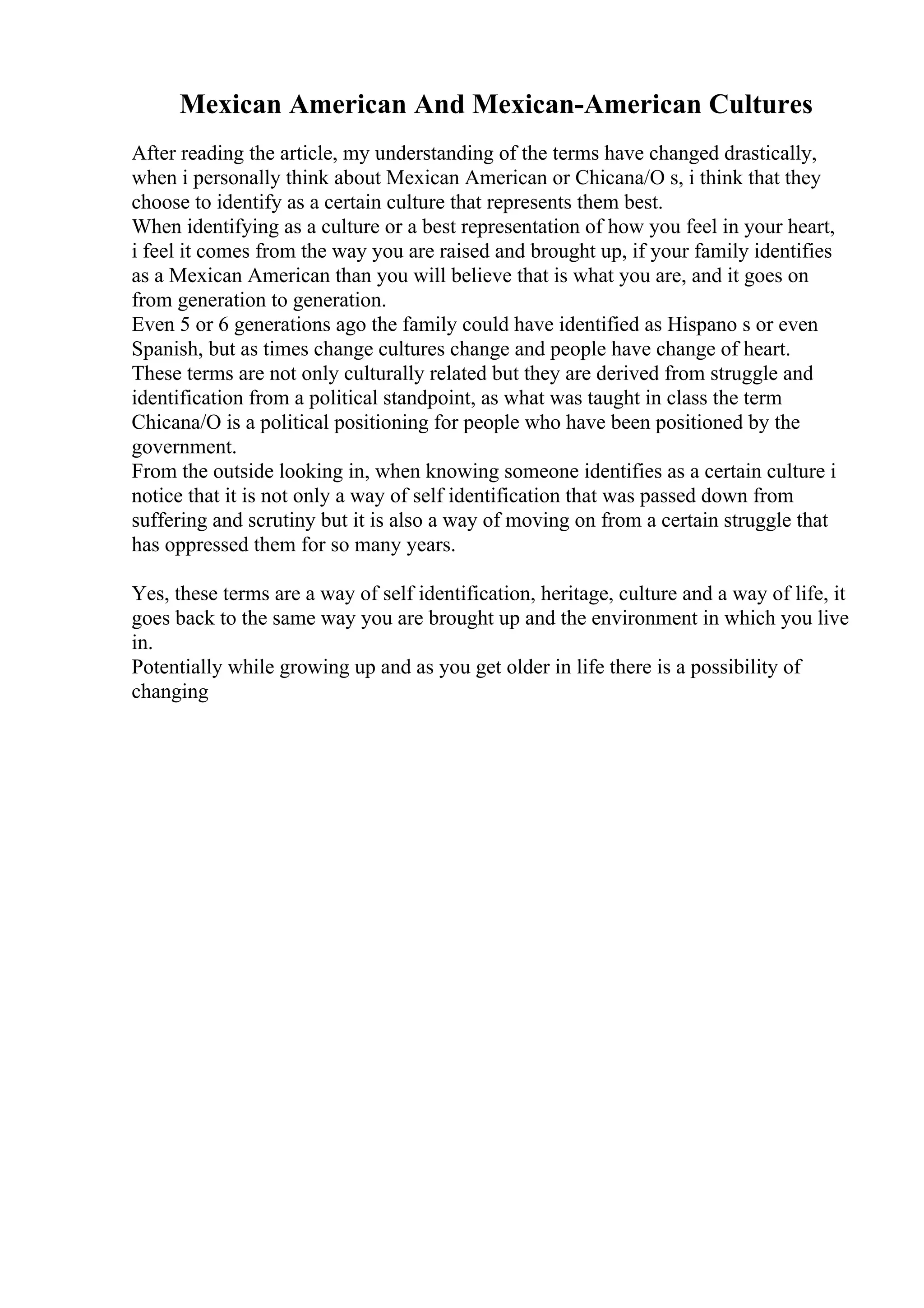 Mexican American And Mexican-American Cultures
After reading the article, my understanding of the terms have changed drastically,
when i personally think about Mexican American or Chicana/O s, i think that they
choose to identify as a certain culture that represents them best.
When identifying as a culture or a best representation of how you feel in your heart,
i feel it comes from the way you are raised and brought up, if your family identifies
as a Mexican American than you will believe that is what you are, and it goes on
from generation to generation.
Even 5 or 6 generations ago the family could have identified as Hispano s or even
Spanish, but as times change cultures change and people have change of heart.
These terms are not only culturally related but they are derived from struggle and
identification from a political standpoint, as what was taught in class the term
Chicana/O is a political positioning for people who have been positioned by the
government.
From the outside looking in, when knowing someone identifies as a certain culture i
notice that it is not only a way of self identification that was passed down from
suffering and scrutiny but it is also a way of moving on from a certain struggle that
has oppressed them for so many years.
Yes, these terms are a way of self identification, heritage, culture and a way of life, it
goes back to the same way you are brought up and the environment in which you live
in.
Potentially while growing up and as you get older in life there is a possibility of
changing
 