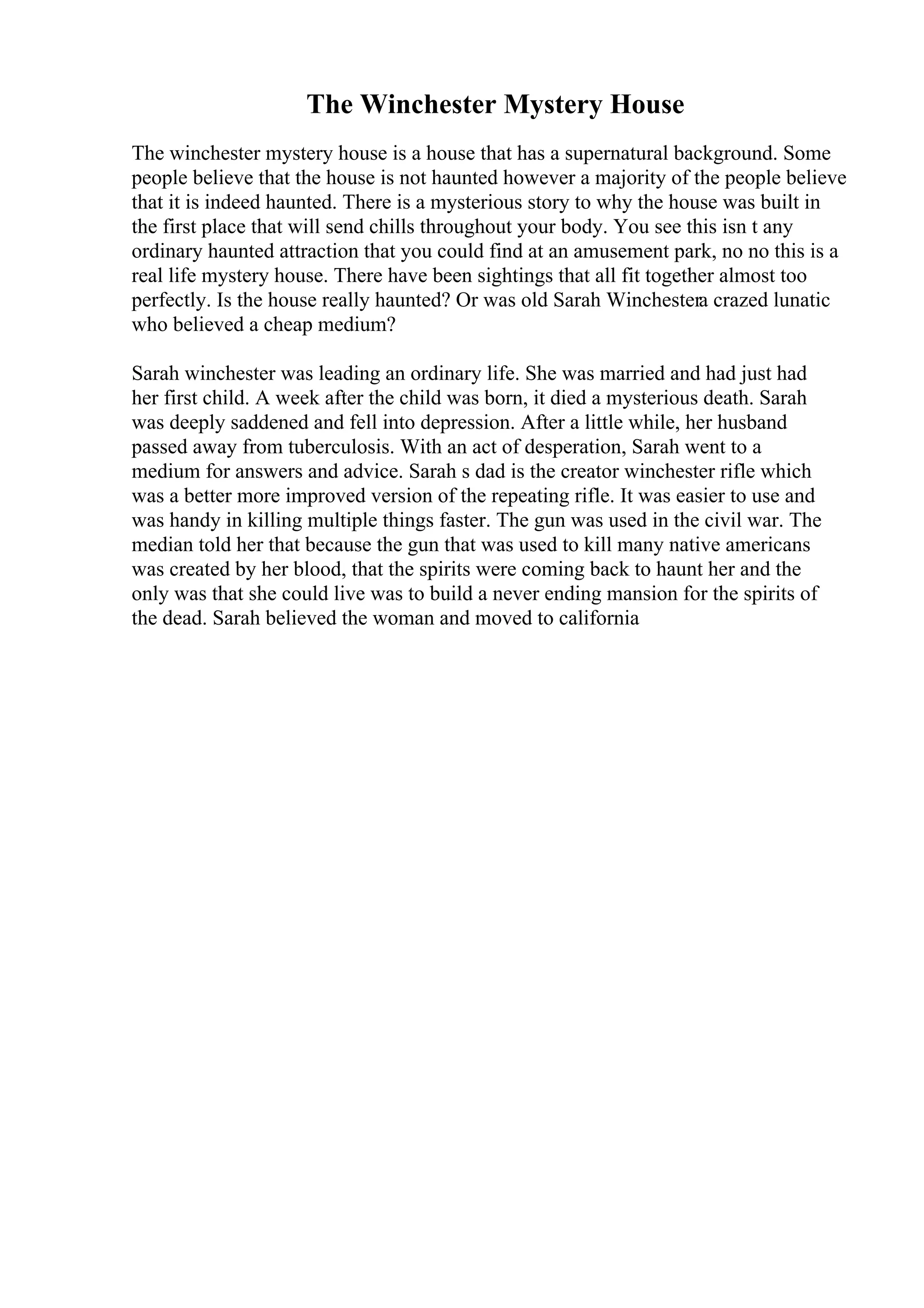 The Winchester Mystery House
The winchester mystery house is a house that has a supernatural background. Some
people believe that the house is not haunted however a majority of the people believe
that it is indeed haunted. There is a mysterious story to why the house was built in
the first place that will send chills throughout your body. You see this isn t any
ordinary haunted attraction that you could find at an amusement park, no no this is a
real life mystery house. There have been sightings that all fit together almost too
perfectly. Is the house really haunted? Or was old Sarah Winchestera crazed lunatic
who believed a cheap medium?
Sarah winchester was leading an ordinary life. She was married and had just had
her first child. A week after the child was born, it died a mysterious death. Sarah
was deeply saddened and fell into depression. After a little while, her husband
passed away from tuberculosis. With an act of desperation, Sarah went to a
medium for answers and advice. Sarah s dad is the creator winchester rifle which
was a better more improved version of the repeating rifle. It was easier to use and
was handy in killing multiple things faster. The gun was used in the civil war. The
median told her that because the gun that was used to kill many native americans
was created by her blood, that the spirits were coming back to haunt her and the
only was that she could live was to build a never ending mansion for the spirits of
the dead. Sarah believed the woman and moved to california
 