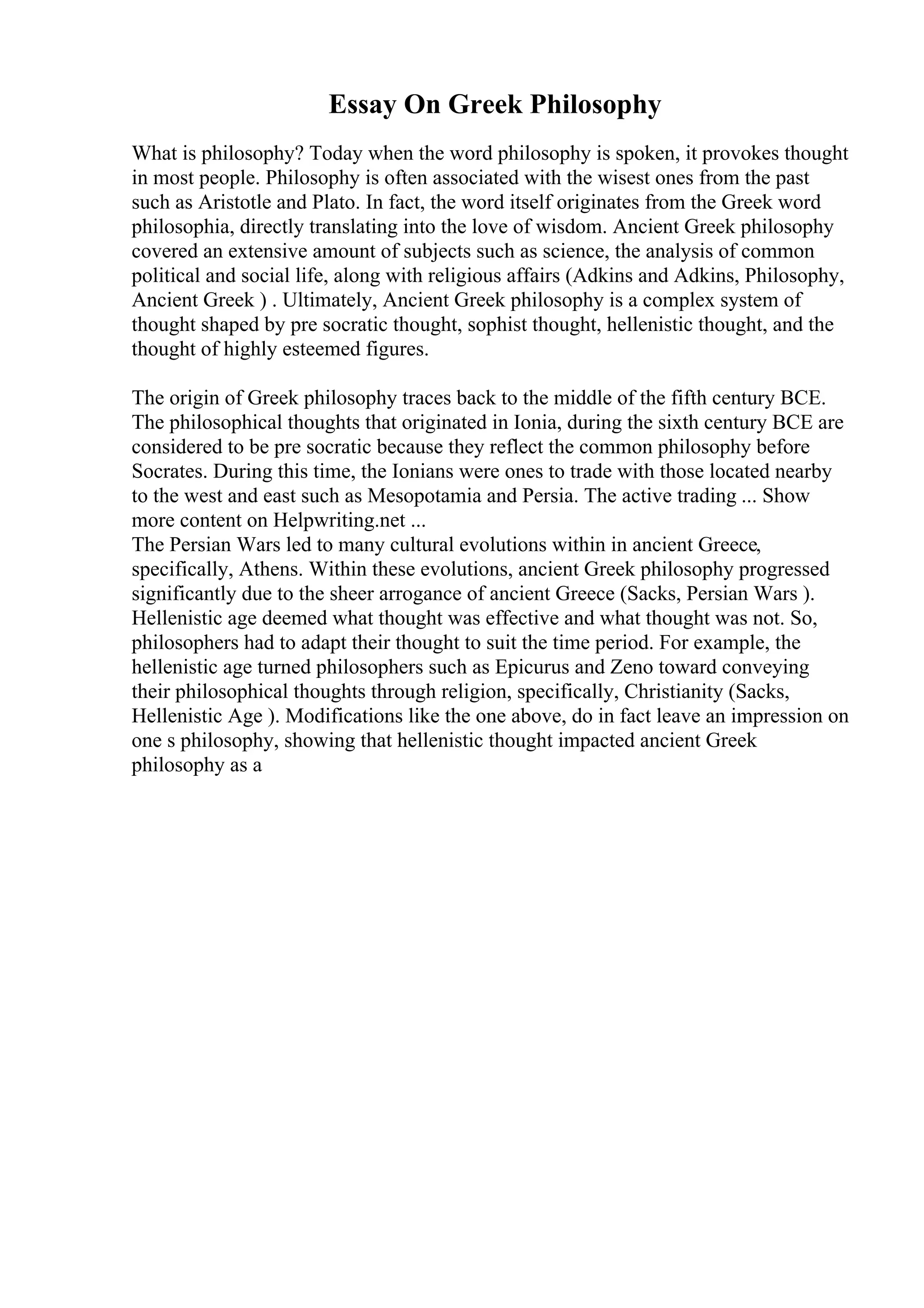 Essay On Greek Philosophy
What is philosophy? Today when the word philosophy is spoken, it provokes thought
in most people. Philosophy is often associated with the wisest ones from the past
such as Aristotle and Plato. In fact, the word itself originates from the Greek word
philosophia, directly translating into the love of wisdom. Ancient Greek philosophy
covered an extensive amount of subjects such as science, the analysis of common
political and social life, along with religious affairs (Adkins and Adkins, Philosophy,
Ancient Greek ) . Ultimately, Ancient Greek philosophy is a complex system of
thought shaped by pre socratic thought, sophist thought, hellenistic thought, and the
thought of highly esteemed figures.
The origin of Greek philosophy traces back to the middle of the fifth century BCE.
The philosophical thoughts that originated in Ionia, during the sixth century BCE are
considered to be pre socratic because they reflect the common philosophy before
Socrates. During this time, the Ionians were ones to trade with those located nearby
to the west and east such as Mesopotamia and Persia. The active trading ... Show
more content on Helpwriting.net ...
The Persian Wars led to many cultural evolutions within in ancient Greece,
specifically, Athens. Within these evolutions, ancient Greek philosophy progressed
significantly due to the sheer arrogance of ancient Greece (Sacks, Persian Wars ).
Hellenistic age deemed what thought was effective and what thought was not. So,
philosophers had to adapt their thought to suit the time period. For example, the
hellenistic age turned philosophers such as Epicurus and Zeno toward conveying
their philosophical thoughts through religion, specifically, Christianity (Sacks,
Hellenistic Age ). Modifications like the one above, do in fact leave an impression on
one s philosophy, showing that hellenistic thought impacted ancient Greek
philosophy as a
 