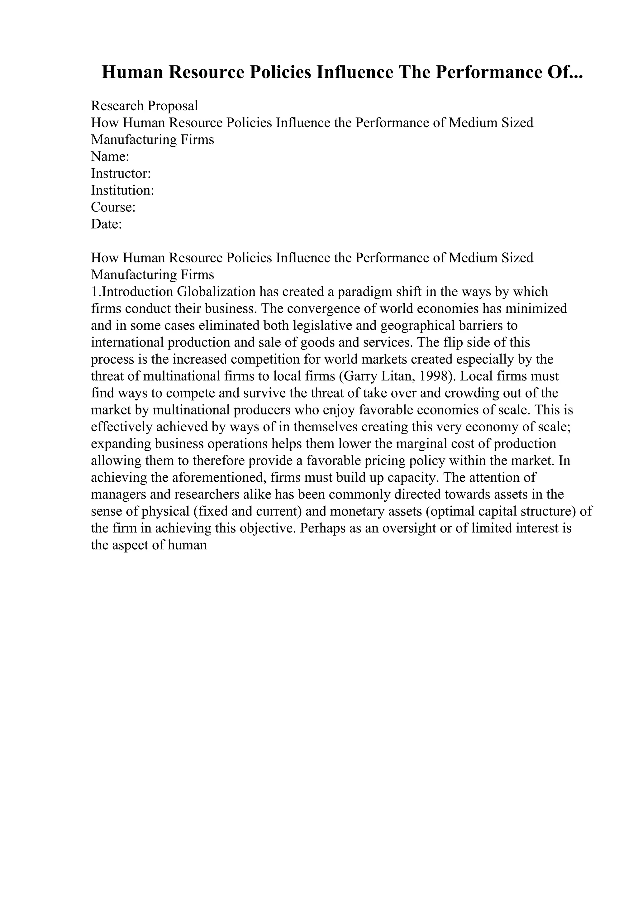 Human Resource Policies Influence The Performance Of...
Research Proposal
How Human Resource Policies Influence the Performance of Medium Sized
Manufacturing Firms
Name:
Instructor:
Institution:
Course:
Date:
How Human Resource Policies Influence the Performance of Medium Sized
Manufacturing Firms
1.Introduction Globalization has created a paradigm shift in the ways by which
firms conduct their business. The convergence of world economies has minimized
and in some cases eliminated both legislative and geographical barriers to
international production and sale of goods and services. The flip side of this
process is the increased competition for world markets created especially by the
threat of multinational firms to local firms (Garry Litan, 1998). Local firms must
find ways to compete and survive the threat of take over and crowding out of the
market by multinational producers who enjoy favorable economies of scale. This is
effectively achieved by ways of in themselves creating this very economy of scale;
expanding business operations helps them lower the marginal cost of production
allowing them to therefore provide a favorable pricing policy within the market. In
achieving the aforementioned, firms must build up capacity. The attention of
managers and researchers alike has been commonly directed towards assets in the
sense of physical (fixed and current) and monetary assets (optimal capital structure) of
the firm in achieving this objective. Perhaps as an oversight or of limited interest is
the aspect of human
 