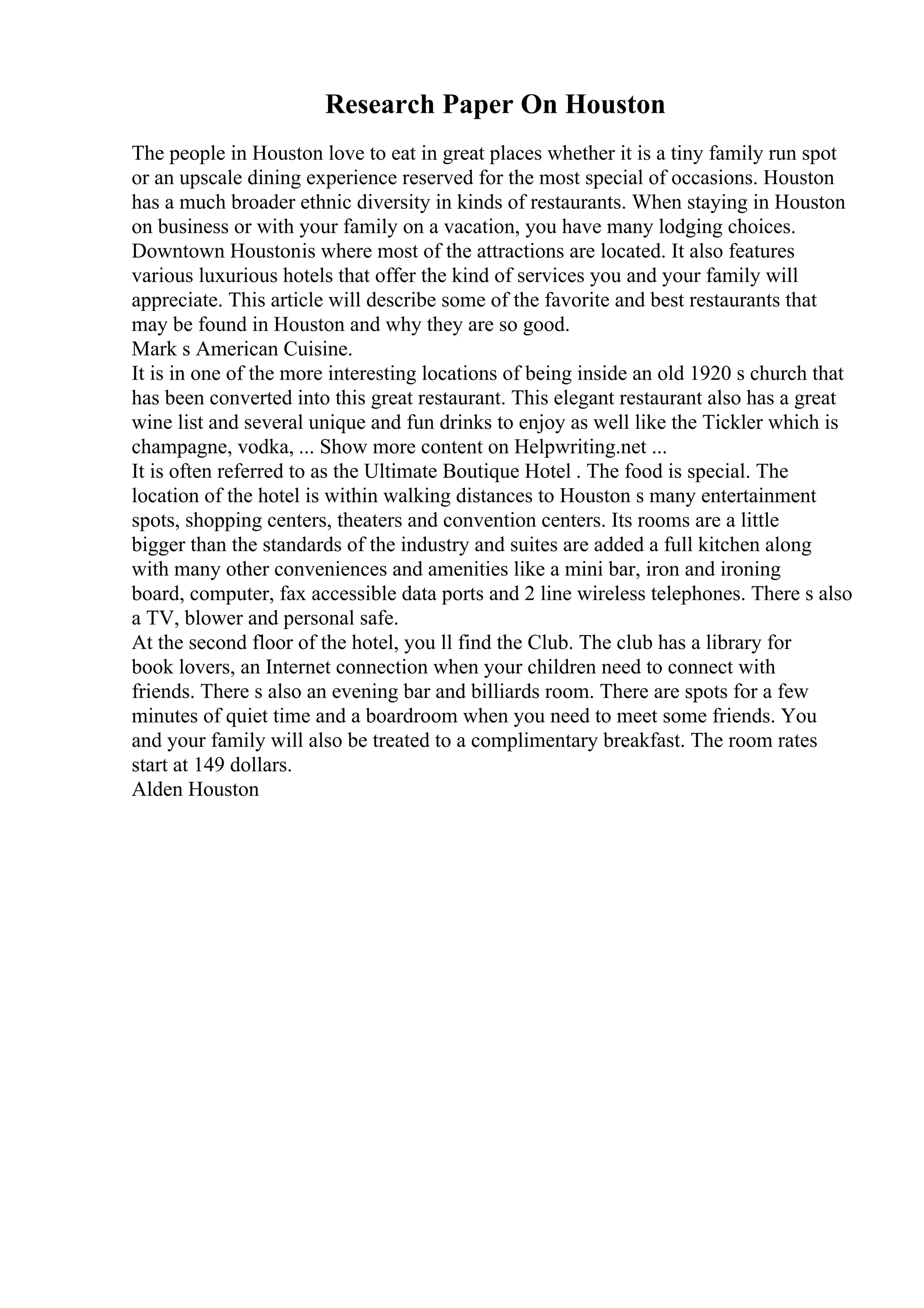 Research Paper On Houston
The people in Houston love to eat in great places whether it is a tiny family run spot
or an upscale dining experience reserved for the most special of occasions. Houston
has a much broader ethnic diversity in kinds of restaurants. When staying in Houston
on business or with your family on a vacation, you have many lodging choices.
Downtown Houstonis where most of the attractions are located. It also features
various luxurious hotels that offer the kind of services you and your family will
appreciate. This article will describe some of the favorite and best restaurants that
may be found in Houston and why they are so good.
Mark s American Cuisine.
It is in one of the more interesting locations of being inside an old 1920 s church that
has been converted into this great restaurant. This elegant restaurant also has a great
wine list and several unique and fun drinks to enjoy as well like the Tickler which is
champagne, vodka, ... Show more content on Helpwriting.net ...
It is often referred to as the Ultimate Boutique Hotel . The food is special. The
location of the hotel is within walking distances to Houston s many entertainment
spots, shopping centers, theaters and convention centers. Its rooms are a little
bigger than the standards of the industry and suites are added a full kitchen along
with many other conveniences and amenities like a mini bar, iron and ironing
board, computer, fax accessible data ports and 2 line wireless telephones. There s also
a TV, blower and personal safe.
At the second floor of the hotel, you ll find the Club. The club has a library for
book lovers, an Internet connection when your children need to connect with
friends. There s also an evening bar and billiards room. There are spots for a few
minutes of quiet time and a boardroom when you need to meet some friends. You
and your family will also be treated to a complimentary breakfast. The room rates
start at 149 dollars.
Alden Houston
 