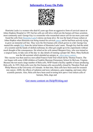 Informative Essay On Polio
Henrietta Lacks is a women who died 62 years ago from an aggressive form of cervical cancer at
Johns Hopkins Hospital in 1951 but her cells are still alive which are the human cell lines scientists
most commonly used. George Gey is a researcher who researched cancer cell for ten more years and
found the cells from Henrietta Lacks's uterus can keep alive. He was the head of tissue culture at
Johns Hopkin when Henrietta was being treated for cervical cancer and he had been actively trying
to grow an immortal cell line. They were the first human cells which grown in a lab. George Gey
named this sample Hela from the initial letters of Henrietta Lacks' name. Though Gey had the mind
of a scientist and the hands of skilled craftsman, he often got caught up in his experiments without
much thought of the consequences. He relied on his wife named Margaret Grey, who was trained as
a surgical nurse, to take care of the day–to–day details of running a proper lab. More, Mary Kubicek
was the lab assistant which attended an autopsy at...show more content...
This vaccine was then used in a test called Francis Field Trial which led by Thomas Francis. The
test began with some 4.000 children at Franklin Sherman Elementary School In McLean, Virginia.
Because the test need a large number of Hela cells, NFIP found a facility capable of mass–producing
Hela cells. In 1955, Hela cells were the first human cells successfully cloned by Theodore Puck and
Philip Marcus at the University of Colorado. At that time, Hela cells have been used for research
into cancer, AIDS, the effects of radiation and toxic substances, gene mapping, and many other
scientific pursuits. Also, Hela cells have been used in testing how parvo virus infects cells of
humans, Hela, dogs and
Get more content on HelpWriting.net
 