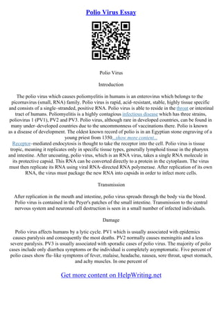 Polio Virus Essay
Polio Virus
Introduction
The polio virus which causes poliomyelitis in humans is an enterovirus which belongs to the
picornavirus (small, RNA) family. Polio virus is rapid, acid–resistant, stable, highly tissue specific
and consists of a single–stranded, positive RNA. Polio virus is able to reside in the throat or intestinal
tract of humans. Poliomyelitis is a highly contagious infectious disease which has three strains,
poliovirus 1 (PV1), PV2 and PV3. Polio virus, although rare in developed countries, can be found in
many under–developed countries due to the uncommonness of vaccinations there. Polio is known
as a disease of development. The oldest known record of polio is in an Egyptian stone engraving of a
young priest from 1350...show more content...
Receptor–mediated endocytosis is thought to take the receptor into the cell. Polio virus is tissue
tropic, meaning it replicates only in specific tissue types, generally lymphoid tissue in the pharynx
and intestine. After uncoating, polio virus, which is an RNA virus, takes a single RNA molecule in
its protective capsid. This RNA can be converted directly to a protein in the cytoplasm. The virus
must then replicate its RNA using viral RNA–directed RNA polymerase. After replication of its own
RNA, the virus must package the new RNA into capsids in order to infect more cells.
Transmission
After replication in the mouth and intestine, polio virus spreads through the body via the blood.
Polio virus is contained in the Peyer's patches of the small intestine. Transmission to the central
nervous system and neuronal cell destruction is seen in a small number of infected individuals.
Damage
Polio virus affects humans by a lytic cycle. PV1 which is usually associated with epidemics
causes paralysis and consequently the most deaths. PV2 normally causes meningitis and a less
severe paralysis. PV3 is usually associated with sporadic cases of polio virus. The majority of polio
cases include only diarrhea symptoms or the individual is completely asymptomatic. Five percent of
polio cases show flu–like symptoms of fever, malaise, headache, nausea, sore throat, upset stomach,
and achy muscles. In one percent of
Get more content on HelpWriting.net
 