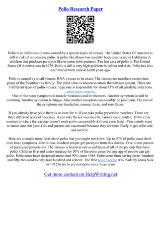 Polio Research Paper
Polio is an infectious disease caused by a special types of viruses. The United States Of America is
still at risk of introducing polio. A polio like illness has recently been discovered in California in
children that produces paralysis like in some polio patients. The last case of polio in The United
States Of America was in 1979. Polio is still a very high problem in Africa and Asia. Polio has also
been traced back almost 6,000 years ago.
Polio is caused by small viruses, RNA viruses to be exact. The viruses are members enterovirus
group of the Picornavirus family. The polio virus is known to attack the nervous system. There are
3 different types of polio viruses. Type one is responsible for about 85% of all paralytic infections.
...show more content...
One of the main symptoms is muscle weakness and/or tiredness. Another symptom would be
vomiting. Another symptom is fatigue Also another symptom can possibly be joint pain. The rest of
the symptoms are headaches, nausea, fever, and sore throat.
If you already have polio there is no cure for it. If you take polio prevention vaccines. There are
three different types of vaccines. If you take theses vaccines the viruses could mutate. If the virus
mutates to where the vaccine doesn't work polio can possibly kill you even faster. You mainly want
to make sure that your kids and parents are vaccinated because they are most likely to get polio and
not survive.
Here are a couple more facts about polio that you might not know. Up to 90% of polio cases don't
even have symptoms. One in two–hundred people get paralysis from this disease. Five to ten percent
of paralyzed patients die. The viruses is found in saliva and feces of all of the patients that have
polio. Children five and under makeup for 50% of the polio cases but any age of people can get
polio. Polio cases have decreased more than 99% since 1988. Polio went from having three–hundred
and fifty thousand to only four hundred and sixteen. The first polio vaccine was made by Jonas Salk
in 1952 to try to prevent polio since there is no
Get more content on HelpWriting.net
 