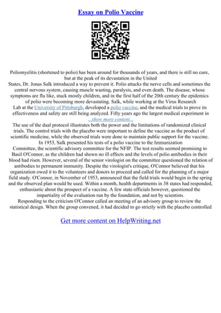 Essay on Polio Vaccine
Poliomyelitis (shortened to polio) has been around for thousands of years, and there is still no cure,
but at the peak of its devastation in the United
States, Dr. Jonas Salk introduced a way to prevent it. Polio attacks the nerve cells and sometimes the
central nervous system, causing muscle wasting, paralysis, and even death. The disease, whose
symptoms are flu like, stuck mostly children, and in the first half of the 20th century the epidemics
of polio were becoming more devastating. Salk, while working at the Virus Research
Lab at the University of Pittsburgh, developed a polio vaccine, and the medical trials to prove its
effectiveness and safety are still being analyzed. Fifty years ago the largest medical experiment in
...show more content...
The use of the dual protocol illustrates both the power and the limitations of randomized clinical
trials. The control trials with the placebo were important to define the vaccine as the product of
scientific medicine, while the observed trials were done to maintain public support for the vaccine.
In 1953, Salk presented his tests of a polio vaccine to the Immunization
Committee, the scientific advisory committee for the NFIP. The test results seemed promising to
Basil O'Connor, as the children had shown no ill effects and the levels of polio antibodies in their
blood had risen. However, several of the senior virologist on the committee questioned the relation of
antibodies to permanent immunity. Despite the virologist's critique, O'Connor believed that his
organization owed it to the volunteers and donors to proceed and called for the planning of a major
field study. O'Connor, in November of 1953, announced that the field trials would begin in the spring
and the observed plan would be used. Within a month, health departments in 38 states had responded,
enthusiastic about the prospect of a vaccine. A few state officials however, questioned the
impartiality of the evaluation run by the foundation, and not by scientists.
Responding to the criticism O'Connor called an meeting of an advisory group to review the
statistical design. When the group convened, it had decided to go strictly with the placebo controlled
Get more content on HelpWriting.net
 