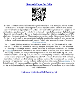 Research Paper On Polio
By 1910, a small epidemic of polio became regular especially in cities during the summer months.
The disease was later called infantile paralysis, based on its tendency to affect children. Polio is
caused by one of three types of poliovirus. These viruses spread through contact between people, by
nasal and oral secretions, and by contact with contaminated feces. Poliovirus enters the body through
the mouth, multiplying along the way to the digestive tract, where it further multiplies. About 95%
of all cases display no symptoms. When symptoms appear they are flu–like symptoms that last for a
few days or weeks, such as fever, sore throat, headache, vomiting, back and neck pain, arm and leg
stiffness, muscle tenderness, and muscle spasms. Polio is often recognized because of symptoms
...show more content...
The 1952 polio epidemic became the worst outbreak, of the nearly 58,000 cases reported 3,145
died and 21,269 were left with mild to disabling paralysis. Three years later, Dr. Jonas Salk from
The University of Pittsburgh, became a national hero when he developed the first safe and effective
polio vaccine in 1955 with the support of the March of Dimes. In the two years before the vaccine
was, widely available, the average number of polio cases was more than 45,000. By 1962, that
number had dropped to 910. By 1979, the virus had been completely eliminated across the country.
There is no cure for polio once a person becomes infected. Therefore, treatments include antibiotics,
pain killers, ventilators to help breathing, and moderate exercise. The disease can kill and remains
incurable, but vaccines have assisted in almost total eradication in the world. Polio vaccination in the
United States is still recommended because of the risk of imported cases, children are recommended
to receive the inactivated polio vaccine at 2 months and 4 months of age, and then twice more before
entering elementary
Get more content on HelpWriting.net
 