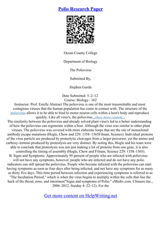 Polio Research Paper
Ocean County College
Department of Biology
The Poliovirus
Submitted By,
Stephen Gorda
Date Submitted: 5–2–12
Course: Biology– 162
Instructor: Prof. Estelle Abstract The poliovirus is one of the most transmittable and most
contagious viruses that the human population has come in contact with. The structure of the
poliovirus allows it to be able to bind to motor neuron cells within a host's body and reproduce
quickly. Like all virus's, the poliovirus...show more content...
The similarity between the poliovirus and already solved plant virus's led to a better understanding
of how the poliovirus can regenerate within a host. Although the virus was similar to other plant
viruses. The poliovirus was covered with more elaborate loops that are the site of monoclonal
antibody escape mutations (Hogle, Chow and 229: 1358–1365Filman, Science). Individual proteins
of the virus particle are produced by proteolytic cleavages from a larger precursor, yet the amino and
carboxy–termini produced by proteolysis are very distinct. By noting this, Hogle and his team were
able to conclude that proteolysis was not just making a lot of proteins from one gene, it is also
controlling the timing of assembly (Hogle, Chow and Filman, Science 229: 1358–1365).
B. Signs and Symptoms: Approximately 95 percent of people who are infected with poliovirus
will not have any symptoms, however, people who are infected and do not have any polio
indicators can still spread the poliovirus. People who become infected with the poliovirus can start
having symptoms as soon as four days after being infected, and not have any symptoms for as many
as thirty five days. This time period between infection and experiencing symptoms is referred to as
"The Incubation Period," which is when the virus begins to multiply within the cells that line the
back of the throat, nose, and intestines("Signs and symptoms of Polio." eMedtv.com. Clinaero Inc.,
2006–2012. Sunday 4–22–12). For the
Get more content on HelpWriting.net
 