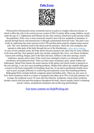 Polio Essay
Poliomyelitis Poliomyelitis (more commonly known as polio) is a highly infectious disease, in
which it affect the cells in the central nervous system (CNS). It mainly affect young children, mostly
under the age of 5. Afghanistan and Pakistan are the only countries which have polio present within
the population. Polio virus is most commonly found in area with low standards of sanitation. It
spreads through faecal–oral transmission or through contaminated food and water. The polio virus
works by replicating the motor neurons in the CNS and then destroying the original motor neuron
cells. The virus manifests itself in the throat and the intestines, where the virus multiplies and
spreads to other parts of the body through the use of the bloodstream....show more content...
In cases of non–paralytic polio, the body doesn't become paralytic but, there may be acute stiffness
in the arms and legs. Non–paralytic polio may include symptoms like; fever, sore throat, headache,
nausea and vomiting, fatigue, pain in the back and neck, stiffness in the arms and legs, muscle
tenderness, spasms and in some of the worst cases meningitis which is an infection of the
membranes surrounding the brain. There are three types of paralytic polio, spinal, bulbar and
bulbospinal. Spinal Polio attacks the motor neurons in the spinal cord which results in paralysis in
the arm and legs, it can also cause breathing problems. Bulbar Polio affects the medulla oblongata,
a muscle in the brain responsible for breathing, heart rate. It can lead to problematic health issues
such as poor eyesight, difficulty in swallowing and respiratory issues like breathing problems.
Bulbospinal Polio includes both the symptoms spinal and bulbar polio. There are also cases of
Post–Polio Syndrome which is a cluster of symptoms that affect up to 50% of all polio patients. On
average, the syndrome occurs 35 years after the infection. Symptoms of post–polio syndrome
include; muscle and joint pain that progress throughout the body, muscle atrophy which is shrinking
muscle volume, unexplained exhaustion and swallowing and breathing
Get more content on HelpWriting.net
 