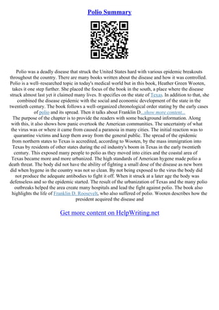 Polio Summary
Polio was a deadly disease that struck the United States hard with various epidemic breakouts
throughout the country. There are many books written about the disease and how it was controlled.
Polio is a well–researched topic in today's medical world but in this book, Heather Green Wooten,
takes it one step further. She placed the focus of the book in the south, a place where the disease
struck almost last yet it claimed many lives. It specifies on the state of Texas. In addition to that, she
combined the disease epidemic with the social and economic development of the state in the
twentieth century. The book follows a well–organized chronological order stating by the early cases
of polio and its spread. Then it talks about Franklin D...show more content...
The purpose of the chapter is to provide the readers with some background information. Along
with this, it also shows how panic overtook the American communities. The uncertainty of what
the virus was or where it came from caused a paranoia in many cities. The initial reaction was to
quarantine victims and keep them away from the general public. The spread of the epidemic
from northern states to Texas is accredited, according to Wooten, by the mass immigration into
Texas by residents of other states during the oil industry's boom in Texas in the early twentieth
century. This exposed many people to polio as they moved into cities and the coastal area of
Texas became more and more urbanized. The high standards of American hygene made polio a
death threat. The body did not have the ability of fighting a small dose of the disease as new born
did when hygene in the country was not so clean. By not being exposed to the virus the body did
not produce the adequate antibodies to fight it off. When it struck at a later age the body was
defenseless and so the epidemic started. The result of the urbanization of Texas and the many polio
outbreaks helped the area create many hospitals and lead the fight against polio. The book also
highlights the life of Franklin D. Roosevelt, who also suffered of polio. Wooten describes how the
president acquired the disease and
Get more content on HelpWriting.net
 