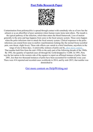 Post Polio Research Paper
Contamination from poliomyelitis is spread through contact with somebody who as of now has the
ailment or as an aftereffect of poor sanitation where human waste items taint others. The mouth is
the typical pathway of the infection, which then enters the blood framework. Loss of motion
generally to the arms and legs happens from sores to the focal sensory system. These sores happen
when the polio infections start to attack the focal sensory system. Clinical responses to the polio
infections can extend from none to mellow manifestations looking like the normal frosty (cerebral
pain, sore throat, slight fever). These side effects can vanish in a brief timeframe, anywhere in the
range of one to three days. A noteworthy sickness of polio can be...show more content...
That number held firm from the mid–1950s to the early part of the following decade of the 1960s.
By 1992, the quantity of reported cases all through the world dropped to 15,406. In 1991, Peru
was the last nation in the western side of the equator to report an affirmed instance of polio. Since
2001, less than two thousand instances of polio have been accounted for worldwide every year.
There were 414 reported and recorded cases worldwide in 2014, and by mid–2015, that number was
diminished to
Get more content on HelpWriting.net
 