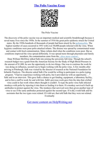The Polio Vaccine Essay
The Polio Vaccine
The discovery of the polio vaccine was an important medical and scientific breakthrough because it
saved many lives since the 1950s. In the summer of 1916 the great polio epidemic struck the United
states. By the 1950s hundreds of thousands of people had been struck by the poliomyelitis. The
highest number of cases occurred in 1953 with over 50,000 people infected with the virus. When
hygienic conditions were poor polio attacked infants. The disease was spread by contaminated water
and contact with fecal contamination. Many infants died when the conditions were poor. But as
conditions improved the virus spread differently. It was spread more through playmates and family
members, the contamination came from the...show more content...
Dean William McEllroy talked Salk into joining the university full–time. Though the school's
research budget was a grant from the American Society for the Study of High Blood Pressure in
the amount of $1,800, he saw the opportunity to do two things. One was to continue the work he
was doing on influenza, second was to begin working with the polio virus. A few months after
arriving in Pittsburgh, Salk was visited by the director of research at the National Foundation for
Infantile Paralysis. The director asked Salk if he would be willing to participate in a polio typing
program. "I had no experience working with polio, but it provided me with an opportunity. . ."
Salk said in an interview. This gave Salk a chance to get funding, equipment, a laboratory facility,
and to hire a staff to work for and with him. Salk's previous work gave him the idea that a killed
virus could in fact work when others thought it couldn't. To type the polio virus Salk infected
monkeys with polio by injecting it into them or feeding it to them. If a monkey survived it built up
antibodies to protect against the virus. The monkeys that survived were then given another type of
virus to see if the same antibodies protected against the second type. If it did, it told Salk and his
assistants that the two types were related. If it did not, that told Salk that they were not related.
Eventually
Get more content on HelpWriting.net
 