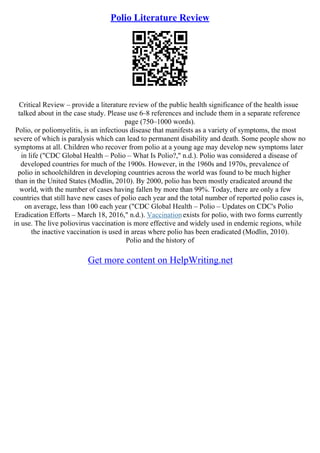 Polio Literature Review
Critical Review – provide a literature review of the public health significance of the health issue
talked about in the case study. Please use 6–8 references and include them in a separate reference
page (750–1000 words).
Polio, or poliomyelitis, is an infectious disease that manifests as a variety of symptoms, the most
severe of which is paralysis which can lead to permanent disability and death. Some people show no
symptoms at all. Children who recover from polio at a young age may develop new symptoms later
in life ("CDC Global Health – Polio – What Is Polio?," n.d.). Polio was considered a disease of
developed countries for much of the 1900s. However, in the 1960s and 1970s, prevalence of
polio in schoolchildren in developing countries across the world was found to be much higher
than in the United States (Modlin, 2010). By 2000, polio has been mostly eradicated around the
world, with the number of cases having fallen by more than 99%. Today, there are only a few
countries that still have new cases of polio each year and the total number of reported polio cases is,
on average, less than 100 each year ("CDC Global Health – Polio – Updates on CDC's Polio
Eradication Efforts – March 18, 2016," n.d.). Vaccinationexists for polio, with two forms currently
in use. The live poliovirus vaccination is more effective and widely used in endemic regions, while
the inactive vaccination is used in areas where polio has been eradicated (Modlin, 2010).
Polio and the history of
Get more content on HelpWriting.net
 