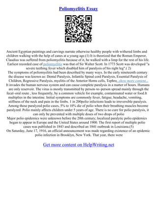 Poliomyelitis Essay
Ancient Egyptian paintings and carvings narrate otherwise healthy people with withered limbs and
children walking with the help of canes at a young age.(1) It is theorized that the Roman Emperor,
Claudius was suffered from poliomyelitis because of it, he walked with a limp for the rest of his life.
Earliest recorded case of poliomyelitis was that of Sir Walter Scott. In 1773 Scott was developed "a
severe teething fever which disabled him of paralysis of his right leg".( 2)
The symptoms of poliomyelitis had been described by many ways. In the early nineteenth century
the disease was known as: Dental Paralysis, Infantile Spinal cord Paralysis, Essential Paralysis of
Children, Regressive Paralysis, myelitis of the Anterior Horns cells, Tephro...show more content...
It invades the human nervous system and can cause complete paralysis in a matter of hours. Humans
are only reservoir. The virus is mostly transmitted by person–to–person spread mainly through the
fecal–oral route , less frequently, by a common vehicle for example, contaminated water or food.It
multiplies in the intestine. Initial symptoms are commonly fever, fatigue, headache, vomiting,
stiffness of the neck and pain in the limbs. 1 in 200polio infections leads to irreversible paralysis.
Among those paralyzed polio cases, 5% to 10% die of polio when their breathing muscles become
paralyzed. Polio mainly affects children under 5 years of age. There is no cure for polio paralysis, it
can only be prevented with multiple doses of two drops of polio
Major polio epidemics were unknown before the 20th century; localized paralytic polio epidemics
began to appear in Europe and the United States around 1900. The first report of multiple polio
cases was published in 1843 and described an 1841 outbreak in Louisiana.(5)
On Saturday, June 17, 1916, an official announcement was made regarding existence of an epidemic
polio infection in Brooklyn, New York. That year, there were
Get more content on HelpWriting.net
 