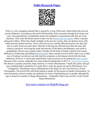 Poliio Research Paper
Polio is a very contagious disease that is caused by a virus, Poliovirus, which affects the nervous
system (Johnson). According to the article Poliomyelitis, Polio transmits through fecal matter and
once viral reproduction is established, poliovirus multiplies in specialized cells that are in the
intestines. They enter the blood stream to take over the central nervous system, where it spreads
along nerve fibers. When they finally multiply in the nervous system, they can destroy nerve cells
which activate skeletal muscles. Nerve cells can't revive, and the affected muscles lose their job
due to a lack of nervous enervation. Muscles of the legs are affected more than the arms and
extensive paralysis, involving the trunk and muscles of the thorax and abdomen, can result in
quadriplegia. Severe cases usually makes it harder for the body to breath, which in turn causes
difficulty in swallowing and talking (Poliomyelitis). Once a person receives Polio, there is no visible
way of treating it as doctors can only treat the symptoms as the disease slowly kills the body
(Johnson). However, it can be prevented before a person receives it by getting the polio vaccine.
Because of the vaccine, outbreaks have been reduced significantly in the U.S....show more content...
The disease is usually caused by fungi, bacteria, or viruses (Pneumonia). Usually the germs can't get
past a healthy body's guards but in a body that is weak, the germs can get by (Pneumonia: Is It
Contagious?). Pneumonia causes inflammation in the lung's air sacs, also known as alveoli
(Normandin). The alveoli fills with fluid making it harder for the person to breathe (Normandin). To
treat Pneumonia, doctors usually use antibiotics as it has a high healing rate in people, although the
type is based on a number of things (Pneumonia – Treatment). Most cases are here, in the United
States (Pneumonia
Get more content on HelpWriting.net
 