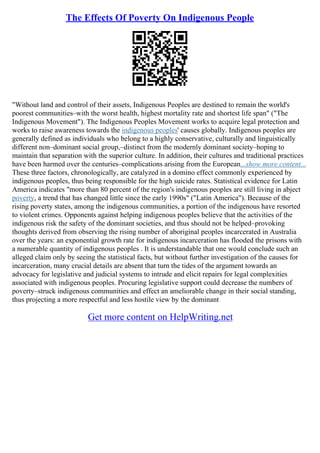 The Effects Of Poverty On Indigenous People
"Without land and control of their assets, Indigenous Peoples are destined to remain the world's
poorest communities–with the worst health, highest mortality rate and shortest life span" ("The
Indigenous Movement"). The Indigenous Peoples Movement works to acquire legal protection and
works to raise awareness towards the indigenous peoples' causes globally. Indigenous peoples are
generally defined as individuals who belong to a highly conservative, culturally and linguistically
different non–dominant social group,–distinct from the modernly dominant society–hoping to
maintain that separation with the superior culture. In addition, their cultures and traditional practices
have been harmed over the centuries–complications arising from the European...show more content...
These three factors, chronologically, are catalyzed in a domino effect commonly experienced by
indigenous peoples, thus being responsible for the high suicide rates. Statistical evidence for Latin
America indicates "more than 80 percent of the region's indigenous peoples are still living in abject
poverty, a trend that has changed little since the early 1990s" ("Latin America"). Because of the
rising poverty states, among the indigenous communities, a portion of the indigenous have resorted
to violent crimes. Opponents against helping indigenous peoples believe that the activities of the
indigenous risk the safety of the dominant societies, and thus should not be helped–provoking
thoughts derived from observing the rising number of aboriginal peoples incarcerated in Australia
over the years: an exponential growth rate for indigenous incarceration has flooded the prisons with
a numerable quantity of indigenous peoples . It is understandable that one would conclude such an
alleged claim only by seeing the statistical facts, but without further investigation of the causes for
incarceration, many crucial details are absent that turn the tides of the argument towards an
advocacy for legislative and judicial systems to intrude and elicit repairs for legal complexities
associated with indigenous peoples. Procuring legislative support could decrease the numbers of
poverty–struck indigenous communities and effect an ameliorable change in their social standing,
thus projecting a more respectful and less hostile view by the dominant
Get more content on HelpWriting.net
 