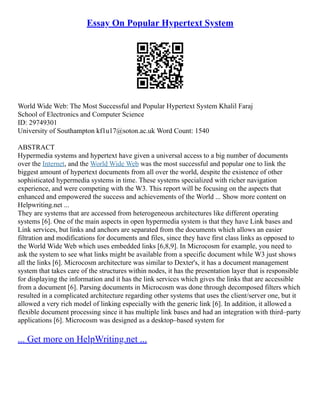 Essay On Popular Hypertext System
World Wide Web: The Most Successful and Popular Hypertext System Khalil Faraj
School of Electronics and Computer Science
ID: 29749301
University of Southampton kf1u17@soton.ac.uk Word Count: 1540
ABSTRACT
Hypermedia systems and hypertext have given a universal access to a big number of documents
over the Internet, and the World Wide Web was the most successful and popular one to link the
biggest amount of hypertext documents from all over the world, despite the existence of other
sophisticated hypermedia systems in time. These systems specialized with richer navigation
experience, and were competing with the W3. This report will be focusing on the aspects that
enhanced and empowered the success and achievements of the World ... Show more content on
Helpwriting.net ...
They are systems that are accessed from heterogeneous architectures like different operating
systems [6]. One of the main aspects in open hypermedia system is that they have Link bases and
Link services, but links and anchors are separated from the documents which allows an easier
filtration and modifications for documents and files, since they have first class links as opposed to
the World Wide Web which uses embedded links [6,8,9]. In Microcosm for example, you need to
ask the system to see what links might be available from a specific document while W3 just shows
all the links [6]. Microcosm architecture was similar to Dexter's, it has a document management
system that takes care of the structures within nodes, it has the presentation layer that is responsible
for displaying the information and it has the link services which gives the links that are accessible
from a document [6]. Parsing documents in Microcosm was done through decomposed filters which
resulted in a complicated architecture regarding other systems that uses the client/server one, but it
allowed a very rich model of linking especially with the generic link [6]. In addition, it allowed a
flexible document processing since it has multiple link bases and had an integration with third–party
applications [6]. Microcosm was designed as a desktop–based system for
... Get more on HelpWriting.net ...
 