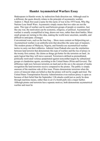 Hamlet Asymmetrical Warfare Essay
Shakespeare in Hamlet wrote, by indirection finds direction out. Although used in
a different, the quote directly relates to the principle of asymmetric warfare.
Andrew J. Mack first used a name for this tactic of war in his 1975 book, Why Big
Nations Lose Small Wars. Asymmetric simply means that two sides are not the
same. This type of warfare can be used between groups of people or countries. Just
like any war, the motivation can be economic, religious, or political. Asymmetrical
warfare is usually exemplified in long, drawn out wars, rather than short battles. More
small groups are turning to this idea, making the world more uncertain, unstable, and
difficult to anticipate. (Grange)
Conventional wars, such as the Iran Iraq ... Show more content on Helpwriting.net ...
Asymmetrical warfare is an umbrella term that describes the same type of manners.
The modern pirates of Malaysia, Nigeria, and Somalia use asymmetrical warfare
tactics to carry out their robberies. Admiral Arun Prakash also sees the similarities
between land terrorist that demonstrate this type of warfare and the rise of piracy in
the twenty first century. He claims as things get hotter for the terrorists on land...its
quite logical that they will move seaward. Terrorismis defined as premeditated,
politically motivated violence perpetrated against noncombat targets by subnational
groups or clandestine agents, according to the United States (Winn and Govern). The
difference right now between terrorists on land and on the sea is the amount of media
recognition the land terrorists receive compared to the pirates. The public is simply
unaware of the maritime side of this issue. Pirates demonstrate terrorism when the
crews of innocent ships are killed so that the pirates will not be caught and tried. The
United States Transportation Security Administration even realizes piracy is upon us
because of their belief that the September 11th attacks could just as easily be done
through maritime means, rather than in air if a bomb pulls into a major harbor.
Although pirates and terrorists have separate motives, both demonstrate asymmetrical
warfare and must be
 