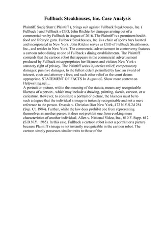 Fullback Steakhouses, Inc. Case Analysis
Plaintiff, Suzie Starr ( Plaintiff ), brings suit against Fullback Steakhouses, Inc. (
Fullback ) and Fullback s CEO, John Ritchie for damages arising out of a
commercial run by Fullback in August of 2016. The Plaintiff is a prominent health
food and lifestyle guru. Fullback Steakhouses, Inc. is a chain of sports bars located
and incorporated in New York. John Ritchie serves as CEO of Fullback Steakhouses,
Inc., and resides in New York. The commercial advertisement in controversy features
a cartoon robot dining at one of Fullback s dining establishments. The Plaintiff
contends that the cartoon robot that appears in the commercial advertisement
produced by Fullback misappropriates her likeness and violates New York s
statutory right of privacy. The Plaintiff seeks injunctive relief; compensatory
damages; punitive damages, to the fullest extent permitted by law; an award of
interest, costs and attorney s fees; and such other relief as the court deems
appropriate. STATEMENT OF FACTS In August of
... Show more content on
Helpwriting.net ...
A portrait or picture, within the meaning of the statute, means any recognizable
likeness of a person , which may include a drawing, painting, sketch, cartoon, or a
caricature. However, to constitute a portrait or picture, the likeness must be to
such a degree that the individual s image is instantly recognizable and not a mere
reference to the person. Onassis v. Christian Dior New York, 472 N.Y.S.2d 254
(Sup. Ct. 1984). Further, while the law does prohibit one from representing
themselves as another person, it does not prohibit one from evoking mere
characteristics of another individual. Allen v. National Video, Inc., 610 F. Supp. 612
(S.D.N.Y. 1985). In this case, Fullback s cartoon robot is not a portrait or a picture
because Plaintiff s image is not instantly recognizable in the cartoon robot. The
cartoon simply possesses similar traits to those of the
 