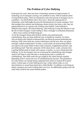 The Problem of Cyber Bullying
In the past few years, there has been a tremendous amount of improvements of
technology use in teenagers causing a new problem to arise. Half of students admit
to being bullied online, while an estimated seventy nine percent of teenagers say it s
a problem, ( An Old Problem with a New Face ). Since the rapid growth of
technology, cyber bullyinghas become life threatening for too many teenagers. Now
that teenagers have phones and technology almost twenty four hours a day, they are
putting themselves at a greater risk of being cyber bullied. Cyber bullying is
different from regular, old school bullying; cyber bullying is using the internet to ruin
the life of other teenagers. Cyber bulling is when a teenager is tormented, threatened,
... Show more content on Helpwriting.net ...
As for the teenagers being cyber bullied, and the ones performing the
cyberbullying, there are many different ways to handle the situation. For those
who are being cyber bullied or harassed they can block the person performing the
bullying. If the cyber bully has contact information with the teen, they can ignore
messages without reading them. In today s social media, the person being bullied
can report to the social media workers rude comments, inappropriate pictures, and
just bullying itself. Then the comments will be taken down. Lastly, someone who
is getting bullied needs to speak with a parent, a teacher, or even a friend about the
bullying. As for the teenagers who are witnessing the cyberbullying, that teenager
needs to tell them to stop what they re doing because jail is a penalty for
cyberbullying. That child could also get caught by the school and get expelled
depending on how serious the case of cyberbullying has become. The punishment
for cyber bullies can include being suspended from school or kicked off of sports
teams. Certain types of cyber bullying also may violate school codes or even
discrimination or sexual harassment laws ( Kids Health ). In addition to jail being an
option, teenagers can result to taking their own lives. So additionally going to jail, the
cyber bully could be the reason behind another
 