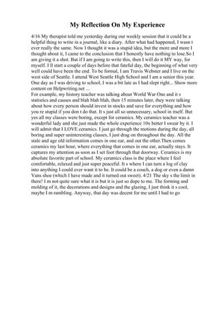 My Reflection On My Experience
4/16 My therapist told me yesterday during our weekly session that it could be a
helpful thing to write in a journal, like a diary. After what had happened, I wasn t
ever really the same. Now I thought it was a stupid idea, but the more and more I
thought about it, I came to the conclusion that I honestly have nothing to lose.So I
am giving it a shot. But if I am going to write this, then I will do it MY way, for
myself. I ll start a couple of days before that fateful day, the beginning of what very
well could have been the end. To be formal, I am Travis Webster and I live on the
west side of Seattle. I attend West Seattle High School and I am a senior this year.
One day as I was driving to school, I was a bit late as I had slept right... Show more
content on Helpwriting.net ...
For example, my history teacher was talking about World War One and it s
statistics and causes and blah blah blah, then 15 minutes later, they were talking
about how every person should invest in stocks and save for everything and how
you re stupid if you don t do that. It s just all so unnecessary, school in itself. But
yes all my classes were boring, except for ceramics. My ceramics teacher was a
wonderful lady and she just made the whole experience 10x better I swear by it. I
will admit that I LOVE ceramics. I just go through the motions during the day, all
boring and super uninteresting classes, I just drag on throughout the day. All the
stale and age old information comes in one ear, and out the other.Then comes
ceramics my last hour, where everything that comes in one ear, actually stays. It
captures my attention as soon as I set foot through that doorway. Ceramics is my
absolute favorite part of school. My ceramics class is the place where I feel
comfortable, relaxed and just super peaceful. It s where I can turn a log of clay
into anything I could ever want it to be. It could be a couch, a dog or even a damn
Vans shoe (which I have made and it turned out sweet). 4/21 The sky s the limit in
there! I m not quite sure what it is but it is just so dope to me. The forming and
molding of it, the decorations and designs and the glazing, I just think it s cool,
maybe I m rambling. Anyway, that day was decent for me until I had to go
 