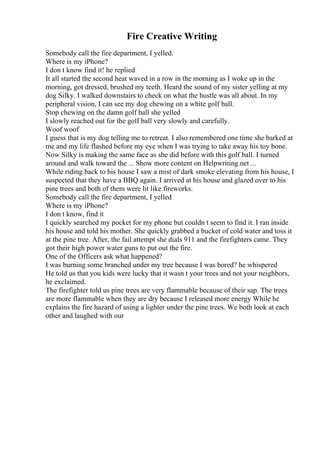 Fire Creative Writing
Somebody call the fire department, I yelled.
Where is my iPhone?
I don t know find it! he replied
It all started the second heat waved in a row in the morning as I woke up in the
morning, got dressed, brushed my teeth. Heard the sound of my sister yelling at my
dog Silky. I walked downstairs to check on what the hustle was all about. In my
peripheral vision, I can see my dog chewing on a white golf ball.
Stop chewing on the damn golf ball she yelled
I slowly reached out for the golf ball very slowly and carefully.
Woof woof
I guess that is my dog telling me to retreat. I also remembered one time she barked at
me and my life flashed before my eye when I was trying to take away his toy bone.
Now Silky is making the same face as she did before with this golf ball. I turned
around and walk toward the ... Show more content on Helpwriting.net ...
While riding back to his house I saw a mist of dark smoke elevating from his house, I
suspected that they have a BBQ again. I arrived at his house and glazed over to his
pine trees and both of them were lit like fireworks.
Somebody call the fire department, I yelled
Where is my iPhone?
I don t know, find it
I quickly searched my pocket for my phone but couldn t seem to find it. I ran inside
his house and told his mother. She quickly grabbed a bucket of cold water and toss it
at the pine tree. After, the fail attempt she dials 911 and the firefighters came. They
got their high power water guns to put out the fire.
One of the Officers ask what happened?
I was burning some branched under my tree because I was bored? he whispered
He told us that you kids were lucky that it wasn t your trees and not your neighbors,
he exclaimed.
The firefighter told us pine trees are very flammable because of their sap. The trees
are more flammable when they are dry because I released more energy While he
explains the fire hazard of using a lighter under the pine trees. We both look at each
other and laughed with our
 