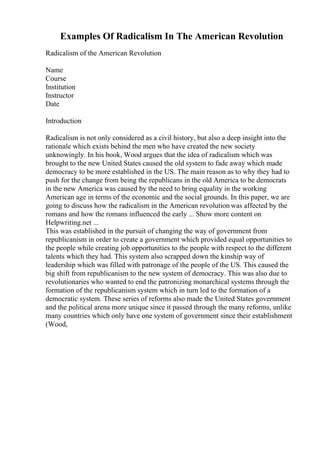 Examples Of Radicalism In The American Revolution
Radicalism of the American Revolution
Name
Course
Institution
Instructor
Date
Introduction
Radicalism is not only considered as a civil history, but also a deep insight into the
rationale which exists behind the men who have created the new society
unknowingly. In his book, Wood argues that the idea of radicalism which was
brought to the new United States caused the old system to fade away which made
democracy to be more established in the US. The main reason as to why they had to
push for the change from being the republicans in the old America to be democrats
in the new America was caused by the need to bring equality in the working
American age in terms of the economic and the social grounds. In this paper, we are
going to discuss how the radicalism in the American revolution was affected by the
romans and how the romans influenced the early ... Show more content on
Helpwriting.net ...
This was established in the pursuit of changing the way of government from
republicanism in order to create a government which provided equal opportunities to
the people while creating job opportunities to the people with respect to the different
talents which they had. This system also scrapped down the kinship way of
leadership which was filled with patronage of the people of the US. This caused the
big shift from republicanism to the new system of democracy. This was also due to
revolutionaries who wanted to end the patronizing monarchical systems through the
formation of the republicanism system which in turn led to the formation of a
democratic system. These series of reforms also made the United States government
and the political arena more unique since it passed through the many reforms, unlike
many countries which only have one system of government since their establishment
(Wood,
 
