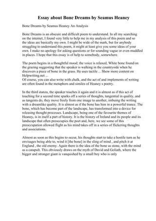 Essay about Bone Dreams by Seamus Heaney
Bone Dreams by Seamus Heaney An Analysis
Bone Dreams is an obscure and difficult poem to understand. In all my searching
on the internet, I found very little to help me in my analysis of this poem and so
the ideas are basically my own. I might be wide of the mark, but for anybody
struggling to understand this poem, it might at least give you some ideas of your
own. I make no apology for asking questions or for sounding vague or even muddled
in places. I hope that this essay is of help to somebody, somewhere.
The poem begins in a thoughtful mood; the voice is relaxed, White bone found/on
the grazing suggesting that the speaker is walking in the countryside when he
discovers a piece of bone in the grass. He uses tactile ... Show more content on
Helpwriting.net ...
Of course, you can also write with chalk, and the act of and implements of writing
are often found in the metaphors and similes of Heaney s poetry.
In the third stanza, the speaker touches it again and it is almost as if this act of
touching for a second time sparks off a series of thoughts, tangential in quality, and
as tangents do, they move freely from one image to another, imbuing the writing
with a dreamlike quality. It is almost as if the bone has him in a powerful trance. The
bone, which has become part of the landscape, has transformed into a device for
releasing thought processes. Landscape, being one of the favourite themes of
Heaney, is in itself a part of history. It is the history of Ireland and its people and its
landscape that often preoccupies the poet and, here, we see some of this
preoccupation allowed flight as his mind takes off in a series of flickering thoughts
and associations.
Almost as soon as this begins to occur, his thoughts start to take a hostile turn as he
envisages being able to, wind it [the bone] in the sling of mind , and pitch it at
England , the old enemy. Again there is the idea of the bone as stone, with the mind
as a catapult. This obviously draws on the myth of David and Goliath, where the
bigger and stronger giant is vanquished by a small boy who is only
 