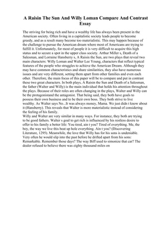 A Raisin The Sun And Willy Loman Compare And Contrast
Essay
The striving for being rich and have a wealthy life has always been present in the
American society. Often living in a capitalistic society leads people to become
greedy, and as a result many become too materialistic. This may happen because of
the challenge to pursue the American dream where most of Americans are trying to
fulfill it. Unfortunately, for most of people it is very difficult to acquire this high
status and to secure a spot in the upper class society. Arthur Miller s, Death of a
Salesman, and Lorraine Hansberry s, A Raisin the Sun, are two plays that reveal two
main characters: Willy Loman and Walter Lee Young, characters that reflect typical
features of the people who struggles to achieve the American Dream. Although they
may have common characteristics and share similarities, they also have numerous
issues and are very different, setting them apart from other families and even each
other. Therefore, the main focus of this paper will be to compare and put in contrast
these two great characters. In both plays, A Raisin the Sun and Death of a Salesman,
the father (Walter and Willy) is the main individual that holds his attention throughout
the plays. Because of their roles are often changing in the plays, Walter and Willy can
be the protagonistand the antagonist. That being said, they both have goals to
possess their own business and to be their own boss. They both strive to live
wealthy. As Walter says No...It was always money, Mama. We just didn t know about
it (Hansberry). This reveals that Walter is more materialistic instead of considering
the feeling of his family.
Willy and Walter are very similar in many ways. For instance, they both are trying
to be good fathers. Walter s goal to get rich is influenced by his restless desire to
offer to his family a better life: You tired, ain t you? Tired of everything. Me, the
boy, the way we live this beat up hole everything. Ain t you? (Discovering
Literature, 1295). Meanwhile, the love that Willy has for his sons is undeniable.
Very often he would slip into the past before he drifted apart from his sons:
Remarkable. Remember those days? The way Biff used to simonize that car? The
dealer refused to believe there was eighty thousand miles on
 