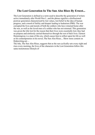 The Lost Generation In The Sun Also Rises By Ernest...
The Lost Generation is defined as a term used to describe the generation of writers
active immediately after World War I , and the phrase signifies a disillusioned
postwar generation characterized by lost values, lost belief in the idea of human
progress, and a mood of futility and despair leading to hedonism (PBS). The war
corrupted the lives and morals of both the soldiers who have returned home after
the war, as well as the loved ones of a soldier who has not returned. This generation
was given the title lost for the reason that their lives were essentially lost; they had
no purpose and aimlessly carried themselves through the rest of their lives. Earnest
Hemmingway is a man of this era, which causes him to reflect upon his life as well
as his contemporaries in his novel, The Sun Also Rises.... Show more content on
Helpwriting.net ...
The title, The Sun Also Rises, suggests that as the sun cyclically sets every night and
rises every morning, the lives of the characters in the Lost Generation follow this
same monotonous lifestyle of
 