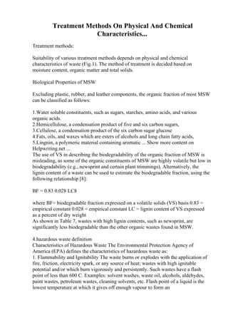 Treatment Methods On Physical And Chemical
Characteristics...
Treatment methods:
Suitability of various treatment methods depends on physical and chemical
characteristics of waste (Fig.1). The method of treatment is decided based on
moisture content, organic matter and total solids.
Biological Properties of MSW
Excluding plastic, rubber, and leather components, the organic fraction of most MSW
can be classified as follows:
1.Water soluble constituents, such as sugars, starches, amino acids, and various
organic acids.
2.Hemicellulose, a condensation product of five and six carbon sugars,
3.Cellulose, a condensation product of the six carbon sugar glucose
4.Fats, oils, and waxes which are esters of alcohols and long chain fatty acids,
5.Lingnin, a polymeric material containing aromatic ... Show more content on
Helpwriting.net ...
The use of VS in describing the biodegradability of the organic fraction of MSW is
misleading, as some of the organic constituents of MSW are highly volatile but low in
biodegradability (e.g., newsprint and certain plant trimmings). Alternatively, the
lignin content of a waste can be used to estimate the biodegradable fraction, using the
following relationship [8]:
BF = 0.83 0.028 LC8
where BF= biodegradable fraction expressed on a volatile solids (VS) basis 0.83 =
empirical constant 0.028 = empirical constant LC = lignin content of VS expressed
as a percent of dry weight
As shown in Table 7, wastes with high lignin contents, such as newsprint, are
significantly less biodegradable than the other organic wastes found in MSW.
4.hazardous waste definition
Characteristics of Hazardous Waste The Environmental Protection Agency of
America (EPA) defines the characteristics of hazardous waste as:
1. Flammability and Ignitability The waste burns or explodes with the application of
fire, friction, electricity spark, or any source of heat; wastes with high ignitable
potential and/or which burn vigorously and persistently. Such wastes have a flash
point of less than 600 C. Examples: solvent washes, waste oil, alcohols, aldehydes,
paint wastes, petroleum wastes, cleaning solvents, etc. Flash point of a liquid is the
lowest temperature at which it gives off enough vapour to form an
 
