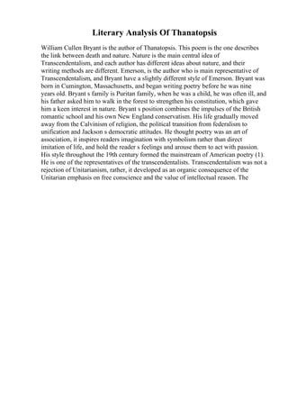 Literary Analysis Of Thanatopsis
William Cullen Bryant is the author of Thanatopsis. This poem is the one describes
the link between death and nature. Nature is the main central idea of
Transcendentalism, and each author has different ideas about nature, and their
writing methods are different. Emerson, is the author who is main representative of
Transcendentalism, and Bryant have a slightly different style of Emerson. Bryant was
born in Cumington, Massachusetts, and began writing poetry before he was nine
years old. Bryant s family is Puritan family, when he was a child, he was often ill, and
his father asked him to walk in the forest to strengthen his constitution, which gave
him a keen interest in nature. Bryant s position combines the impulses of the British
romantic school and his own New England conservatism. His life gradually moved
away from the Calvinism of religion, the political transition from federalism to
unification and Jackson s democratic attitudes. He thought poetry was an art of
association, it inspires readers imagination with symbolism rather than direct
imitation of life, and hold the reader s feelings and arouse them to act with passion.
His style throughout the 19th century formed the mainstream of American poetry (1).
He is one of the representatives of the transcendentalists. Transcendentalism was not a
rejection of Unitarianism, rather, it developed as an organic consequence of the
Unitarian emphasis on free conscience and the value of intellectual reason. The
 