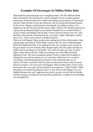 Examples Of Stereotypes In Million Dollar Baby
Discrimination and stereotypes are no laughing matter. The film Million Dollar
Baby directed by Clint Eastwood is a prime example of how to address gender
stereotypes. It demonstrates how Frankie and changes his perception of stereotypes
and how Eddie decides to treat the characters who are being discriminated against.
In this movie, Maggie is being heavily stereotyped. According to others, she s
supposed to be the soft girly girl that doesn t fight. I believe the filmdid a great job at
coping with genderstereotypes by proving the standard way a woman should act
wrong. Frankie told Maggie that he didn t want to train her because she was a girl,
therefore automatically assuming that she s too girly to fight. Although it s pretty
easy to see... Show more content on Helpwriting.net ...
That start with Danger. Many people enjoy making fun of him which needs to him
getting angry and fired up. When Eddie witnesses this, he tries to defend Danger.
Either by holding him back or by fighting for him. For example, when a boxer at
the gym made it several remarks about dangers tights, like nice tights and tihjt ass .
Eddie trade to get danger out of trouble. Yet, when the same guy said: I need to
fight a retard and an old man. Eddie saved danger out of the fight and begin
fighting for him. The most considerate gesture I believe Eddie did for danger is
helping him out with his training. It s so sweet how Eddie knows it s wrong to
treat danger with discrimination just because of his mental disorder. In my
opinion, he doesn t treat them like the others do because he believe that everyone
deserves a chance. Let us proceed with Maggie. When Frankie didn t want to train
her because she was a girl, and he decided to encourage her. Unlike Frankie, Eddie
helped her out instead of putting her down. It was obvious that Maggie was very
thankful because she said: I appreciate any help I can get. not only did he help her
with her training, he made her food special by getting her a cupcake for her birthday
how thoughtful of
 