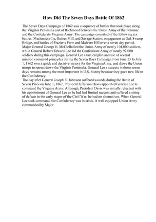 How Did The Seven Days Battle Of 1862
The Seven Days Campaign of 1862 was a sequence of battles that took place along
the Virginia Peninsula east of Richmond between the Union Army of the Potomac
and the Confederate Virginia Army. The campaign consisted of the following six
battles: Mechanicsville, Gaines Mill, and Savage Station, engagement at Oak Swamp
Bridge, and battles of Frazier s Farm and Malvern Hill over a seven day period.
Major General George B. McClellanled the Union Army of nearly 104,000 soldiers,
while General Robert Edward Lee led the Confederate Army of nearly 92,000
soldiers during this campaign. General Lee s tactical plan and use of several
mission command principles during the Seven Days Campaign from June 25 to July
1, 1862 won a quick and decisive victory for the VirginiaArmy, and drove the Union
troops to retreat down the Virginia Peninsula. General Lee s success in those seven
days remains among the most important in U.S. history because they gave new life to
the Confederacy.
The day after General Joseph E. Johnston suffered wounds during the Battle of
Seven Pines on June 1, 1862, President Jefferson Davis appointed General Lee to
command the Virginia Army. Although, President Davis was initially reluctant with
his appointment of General Lee as he had had limited success and suffered a string
of defeats in the early stages of the Civil War, he had no alternatives. When General
Lee took command, the Confederacy was in crisis. A well equipped Union Army
commanded by Major
 