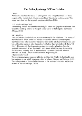 The Pathophysiology Of Pina Ossicles
1.Pinna
Pinna is the outer ear it is made of cartilage that have a ridged surface. The main
purpose of the pinna is that; it funnels sound into the external auditory canal. This
sound wave then hits the tympanic membrane (Mohua, 2016).
2. External Auditory Canal
The auditory canal is the tube like structure just before the tympanic membrane. The
task of the auditory canal is to transport sound waves to the tympanic membrane
(Mohua, 2016).
3.4.9. Ossicles
The ossicles are three little bones, which are located in the middle ear. The names of
the bones are in order; first is the malleus this bone is attached to the tympanic
membrane. Next is the incus this the second bone and is attached to the malleus. Last
but not least the stapes is after the malleus but before the oval window (Debara, T.I
2016). The main role for the ossicles are that they receive vibrations from the
tympanic membrane. When the ossicles receives the vibrations they then amplify
automatically; enabling them to transmit these vibrations to the oval window
(Debara, T.I 2016). ... Show more content on Helpwriting.net ...
5.Semi circular Canal
The semi circular canal is connected to the cochlea. It is filled with fluid and is also
known as the organ which keeps everything in balance (Roberts and Roberts, 2010).
The main purpose of the semi circular canal is that it senses movement and keep a
balance in the head (Wright, 2007).
 