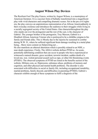 August Wilson Play Devices
The Resilient Fool The play Fences, written by August Wilson, is a masterpiece of
American literature. It is a succinct form of balladry transformed into a magnificent
play with vivid characters and compelling dramatic scenes. Set in the pre civil rights
era, the play conveys an unpretentious representation of an African Americanfamily in
their everyday existence and introduces the audience to their struggles while living in
a racially segregated society of the United States. One characterthroughout the play
who stands out over the protagonist and the rest of the cast, is the character of
Gabriel. The younger brother of the protagonist, Troy Maxson, Gabriel is a
Disabled African American Veteran who is portrayed to be a childlike enigma to his
family and friends alike. This is Mostly due to the injuries he sustained in combat
during W.W. II., where he suffered significant brain damage resulting in a metal plate
being... Show more content on Helpwriting.net ...
He also manifests an ethereal aberration which is possibly related to an NDE, a
near death experience. Firstly, The ADAA website defines PTSD as: An acute,
potentially debilitating condition that can occur in people who have experienced or
witnessed a natural disaster, grave accident, terrorist incident, sudden death of a
loved one, war, violent personal assault such as rape, or other life threatening events
(PTSD1). The observed symptoms of PTSD are listed in the benefits section of the
website, Military.com, as: Depression, substance abuse, problems of memory and
cognition, and other physical and mental health problems. The disorder is also
associated with difficulties in social or family life, including occupational instability,
marital problems, family discord, and difficulties in parenting (PTSD2). Gabriel s
character exhibits enough of these symptoms to fulfil a diagnosis of the
 