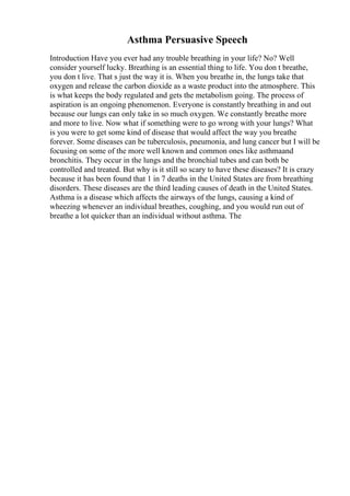 Asthma Persuasive Speech
Introduction Have you ever had any trouble breathing in your life? No? Well
consider yourself lucky. Breathing is an essential thing to life. You don t breathe,
you don t live. That s just the way it is. When you breathe in, the lungs take that
oxygen and release the carbon dioxide as a waste product into the atmosphere. This
is what keeps the body regulated and gets the metabolism going. The process of
aspiration is an ongoing phenomenon. Everyone is constantly breathing in and out
because our lungs can only take in so much oxygen. We constantly breathe more
and more to live. Now what if something were to go wrong with your lungs? What
is you were to get some kind of disease that would affect the way you breathe
forever. Some diseases can be tuberculosis, pneumonia, and lung cancer but I will be
focusing on some of the more well known and common ones like asthmaand
bronchitis. They occur in the lungs and the bronchial tubes and can both be
controlled and treated. But why is it still so scary to have these diseases? It is crazy
because it has been found that 1 in 7 deaths in the United States are from breathing
disorders. These diseases are the third leading causes of death in the United States.
Asthma is a disease which affects the airways of the lungs, causing a kind of
wheezing whenever an individual breathes, coughing, and you would run out of
breathe a lot quicker than an individual without asthma. The
 