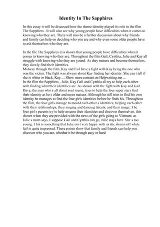Identity In The Sapphires
In this essay it will be discussed how the theme identity played its role in the film
The Sapphires . It will also see why young people have difficulties when it comes to
knowing who they are. There will also be a further discussion about why friends
and family can help on deciding who you are and why even some older people have
to ask themselves who they are.
In the file The Sapphires it is shown that young people have difficulties when it
comes to knowing who they are. Throughout the film Gail, Cynthia, Julie and Kay all
struggle with knowing who they are yound. As they mature and become themselves,
they slowly find their identities.
Midway through the film, Kay and Fail have a fight with Kay being the one who
was the victim. The fight was always about Kay finding her identity. She can t tell if
she is white or black. Kay, ... Show more content on Helpwriting.net ...
In the film the Sapphires , Julie, Kay Gail and Cynthia all try to help each other
with finding what their identities are. As shown with the fight with Kay and Gail.
Dave, the man who s all about soul music, tries to help the four super stars find
their identity as he s older and more mature. Although he still tries to find his own
identity he manages to find the four girls identities before he finds his. Throughout
the film, the four girls manage to mould each other s identities, helping each other
with their relationships, their singing and dancing talents, and their image. The
four girl s parents try to help assume their identities and discover themselves. this
shown when they are provided with the news of the girls going to Vietnam, as
Julie s mum says, I suppose Gail and Cynthia can go, Julie stays here. She s too
young. This is something that Julie isn t very happy with as she storms off while
fail is quite impressed. These points show that family and friends can help you
discover who you are, whether it be through easy or hard
 