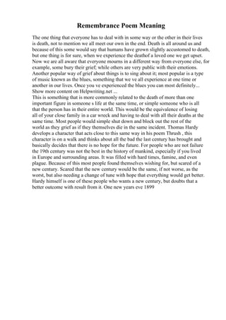 Remembrance Poem Meaning
The one thing that everyone has to deal with in some way or the other in their lives
is death, not to mention we all meet our own in the end. Death is all around us and
because of this some would say that humans have grown slightly accustomed to death,
but one thing is for sure, when we experience the deathof a loved one we get upset.
Now we are all aware that everyone mourns in a different way from everyone else, for
example, some bury their grief; while others are very public with their emotions.
Another popular way of grief about things is to sing about it; most popular is a type
of music known as the blues, something that we ve all experience at one time or
another in our lives. Once you ve experienced the blues you can most definitely...
Show more content on Helpwriting.net ...
This is something that is more commonly related to the death of more than one
important figure in someone s life at the same time, or simple someone who is all
that the person has in their entire world. This would be the equivalence of losing
all of your close family in a car wreck and having to deal with all their deaths at the
same time. Most people would simple shut down and block out the rest of the
world as they grief as if they themselves die in the same incident. Thomas Hardy
develops a character that acts close to this same way in his poem Thrush , this
character is on a walk and thinks about all the bad the last century has brought and
basically decides that there is no hope for the future. For people who are not failure
the 19th century was not the best in the history of mankind, especially if you lived
in Europe and surrounding areas. It was filled with hard times, famine, and even
plague. Because of this most people found themselves wishing for, but scared of a
new century. Scared that the new century would be the same, if not worse, as the
worst, but also needing a change of tune with hope that everything would get better.
Hardy himself is one of these people who wants a new century, but doubts that a
better outcome with result from it. One new years eve 1899
 
