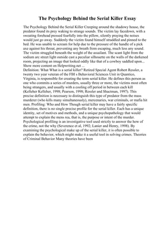 The Psychology Behind the Serial Killer Essay
The Psychology Behind the Serial Killer Creeping around the shadowy house, the
predator found its prey waking to strange sounds. The victim lay facedown, with a
sweating forehead pressed fearfully into the pillow, silently praying the noises
would just go away. Suddenly the victim found himself straddled and pinned to the
bed. He was unable to scream for help due to the pressure of the handle of a pick
axe against his throat, preventing any breath from escaping, much less any sound.
The victim struggled beneath the weight of the assailant. The scant light from the
sodium arc street light outside cast a peculiar silhouette on the walls of the darkened
room, projecting an image that looked oddly like that of a cowboy saddled upon...
Show more content on Helpwriting.net ...
Definition: What What is a serial killer? Retired Special Agent Robert Ressler, a
twenty two year veteran of the FBI s Behavioral Sciences Unit in Quantico,
Virginia, is responsible for creating the term serial killer. He defines this person as
one who commits a series of murders, usually three or more, the victims most often
being strangers, and usually with a cooling off period in between each kill
(Kelleher Kelleher, 1998; Pearson, 1998; Ressler and Shactman, 1997). This
precise definition is necessary to distinguish this type of predator from the mass
murderer (who kills many simultaneously), mercenaries, war criminals, or mafia hit
men. Profiling: Who and How Though serial killer may have a fairly specific
definition, there is no single precise profile for the serial killer. Each has a unique
identity, set of motives and methods, and a unique psychopathology that would
attempt to explain the mens rea, that is, the purpose or intent of the murder.
Psychological profiling is an investigative tool used strictly to answer the how of
the crime, not the why (Severence et al, 1992; Lanier and Henry, 1998). By
examining the psychological make up of the serial killer, it is often possible to
explain the behavior, which might make it a useful tool in solving crimes. Theories
of Criminal Behavior Many theories have been
 