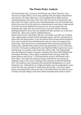 The Potato Peeler Analysis
The Potato Peeler (Fig. 1) (reverse: Self Portrait with a Straw Hat) (Fig. 2) by
Vincent van Gogh (1885) is one of many paintings that lack highly saturated hues
and colors by van Gogh. Many have a misconception that his darker and less
saturated paintings come from a short time in his life when he experimented with
dark colors; the reality is that his more saturated paintings were not developed until
the last four years of his life and his less saturated pieces come from a longer period
in his life. Given how different the two pieces are, one can assume they are
unrelated; they really show how much he grew as an artist and how much he
challenged himself to move from less saturated still lifes, portraits, etc. to the more
vibrant and... Show more content on Helpwriting.net ...
Much if not all of his work before 1886 was very similar; very little use of vibrant
color, subject matter was that of dark landscapes/scenes, still lifes, and portraits of
others (like The Potato Peeler). It was not until he left for France that he decided to
focus more on himself, thus transforming his style into what we recognize more
easily today. There seems to be a misconception that he had always painted with
vibrant colors and little thick strokes; but he only painted this way for a brief time
in his life. Van Gogh was influenced by Jean FranГ§ois Millet to paint rural scenes
and life style; it is said that in the winter from 1884 to 1885, Van Gogh painted
more that 40 portrait studies of peasants, including The Potato Peeler (Department
of European Paintings). These studies would then lead to his piece called The
Potato Eaters as seen in Fig. 3 ( The Potato Peeler (reverse: Self Portrait with a
Straw Hat) ). Van Gogh was inspired to portray rural life this way because he
intended to relay to the viewers a feeling of the coarseness of rural life (Stotland,
387). Van Gogh was more focused on life around him and depicting it in a more
humanistic way. Although the use of light and shadow may be exaggerated to some
extent, the color stays accurate to what humans do look like. A few more minor
pieces were painted after in the same style as The Potato Peeler; but after his move
to France, his style changes to the more vibrant and impressionist style we know
 