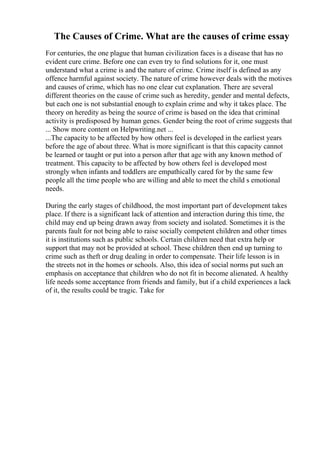 The Causes of Crime. What are the causes of crime essay
For centuries, the one plague that human civilization faces is a disease that has no
evident cure crime. Before one can even try to find solutions for it, one must
understand what a crime is and the nature of crime. Crime itself is defined as any
offence harmful against society. The nature of crime however deals with the motives
and causes of crime, which has no one clear cut explanation. There are several
different theories on the cause of crime such as heredity, gender and mental defects,
but each one is not substantial enough to explain crime and why it takes place. The
theory on heredity as being the source of crime is based on the idea that criminal
activity is predisposed by human genes. Gender being the root of crime suggests that
... Show more content on Helpwriting.net ...
...The capacity to be affected by how others feel is developed in the earliest years
before the age of about three. What is more significant is that this capacity cannot
be learned or taught or put into a person after that age with any known method of
treatment. This capacity to be affected by how others feel is developed most
strongly when infants and toddlers are empathically cared for by the same few
people all the time people who are willing and able to meet the child s emotional
needs.
During the early stages of childhood, the most important part of development takes
place. If there is a significant lack of attention and interaction during this time, the
child may end up being drawn away from society and isolated. Sometimes it is the
parents fault for not being able to raise socially competent children and other times
it is institutions such as public schools. Certain children need that extra help or
support that may not be provided at school. These children then end up turning to
crime such as theft or drug dealing in order to compensate. Their life lesson is in
the streets not in the homes or schools. Also, this idea of social norms put such an
emphasis on acceptance that children who do not fit in become alienated. A healthy
life needs some acceptance from friends and family, but if a child experiences a lack
of it, the results could be tragic. Take for
 