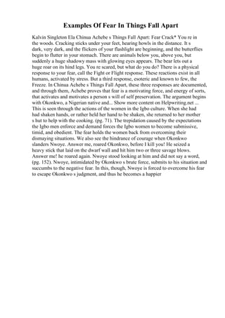 Examples Of Fear In Things Fall Apart
Kalvin Singleton Ela Chinua Achebe s Things Fall Apart: Fear Crack* You re in
the woods. Cracking sticks under your feet, hearing howls in the distance. It s
dark, very dark, and the flickers of your flashlight are beginning, and the butterflies
begin to flutter in your stomach. There are animals below you, above you, but
suddenly a huge shadowy mass with glowing eyes appears. The bear lets out a
huge roar on its hind legs. You re scared, but what do you do? There is a physical
response to your fear, call the Fight or Flight response. These reactions exist in all
humans, activated by stress. But a third response, esoteric and known to few, the
Freeze. In Chinua Achebe s Things Fall Apart, these three responses are documented,
and through them, Achebe proves that fear is a motivating force, and energy of sorts,
that activates and motivates a person s will of self preservation. The argument begins
with Okonkwo, a Nigerian native and... Show more content on Helpwriting.net ...
This is seen through the actions of the women in the Igbo culture. When she had
had shaken hands, or rather held her hand to be shaken, she returned to her mother
s hut to help with the cooking. (pg. 71). The trepidation caused by the expectations
the Igbo men enforce and demand forces the Igbo women to become submissive,
timid, and obedient. The fear holds the women back from overcoming their
dismaying situations. We also see the hindrance of courage when Okonkwo
slanders Nwoye. Answer me, roared Okonkwo, before I kill you! He seized a
heavy stick that laid on the dwarf wall and hit him two or three savage blows.
Answer me! he roared again. Nwoye stood looking at him and did not say a word,
(pg. 152). Nwoye, intimidated by Okonkwo s brute force, submits to his situation and
succumbs to the negative fear. In this, though, Nwoye is forced to overcome his fear
to escape Okonkwo s judgment, and thus he becomes a happier
 