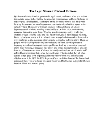The Legal Stance Of School Uniform
Q1 Summarize the situation, present the legal stance, and assert what you believe
the societal stance to be. Outline the expected consequences and benefits based on
the accepted value systems. Start Here: There are many debates that have been
brewing for decades surrounding contemporary educational ethical topics in the
school system. This paper will touch on dress code and should all school
implement their students wearing school uniform. A dress code reduce stress;
everyone has on the same thing. Wearing a uniform creates unity. It tells the
students we can look the same and still be different, and it helps reduce bullying.
Dress codes is not a new article; schools have always had dress codes. Some rules
were made for safety measures, others simply to regulate indecent attire. There are
people who will disagree and say it two sides to uniform. Their argument is
imposing school uniform creates other problems. Such as: provocative or casual
attire, body piercing, outrageous hair colors and styles. I disagree school uniform
have no effect on those areas. Children are trendy and the love social media so if
colored hair is trending that s what they will wear. If denim is hot they all what
denim. When good teeth or putting diamond on your teeth was trendy all the
children want it. In 1969 the U.S. Supreme Court established one of the first school
dress code law. This was based on a case Tinker vs. Des Moines Independent School
District. There was a small group
 