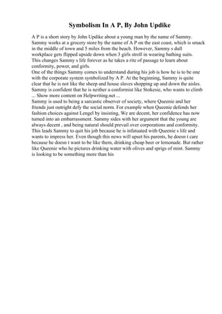 Symbolism In A P, By John Updike
A P is a short story by John Updike about a young man by the name of Sammy.
Sammy works at a grocery store by the name of A P on the east coast, which is smack
in the middle of town and 5 miles from the beach. However, Sammy s dull
workplace gets flipped upside down when 3 girls stroll in wearing bathing suits.
This changes Sammy s life forever as he takes a rite of passage to learn about
conformity, power, and girls.
One of the things Sammy comes to understand during his job is how he is to be one
with the corporate system symbolized by A P. At the beginning, Sammy is quite
clear that he is not like the sheep and house slaves shopping up and down the aisles.
Sammy is confident that he is neither a conformist like Stokesie, who wants to climb
... Show more content on Helpwriting.net ...
Sammy is used to being a sarcastic observer of society, where Queenie and her
friends just outright defy the social norm. For example when Queenie defends her
fashion choices against Lengel by insisting, We are decent, her confidence has now
turned into an embarrassment. Sammy sides with her argument that the young are
always decent , and being natural should prevail over corporations and conformity.
This leads Sammy to quit his job because he is infatuated with Queenie s life and
wants to impress her. Even though this news will upset his parents, he doesn t care
because he doesn t want to be like them, drinking cheap beer or lemonade. But rather
like Queenie who he pictures drinking water with olives and sprigs of mint. Sammy
is looking to be something more than his
 