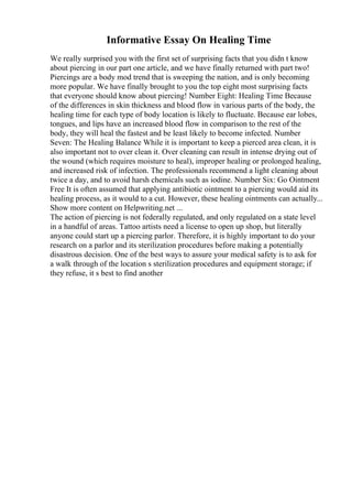 Informative Essay On Healing Time
We really surprised you with the first set of surprising facts that you didn t know
about piercing in our part one article, and we have finally returned with part two!
Piercings are a body mod trend that is sweeping the nation, and is only becoming
more popular. We have finally brought to you the top eight most surprising facts
that everyone should know about piercing! Number Eight: Healing Time Because
of the differences in skin thickness and blood flow in various parts of the body, the
healing time for each type of body location is likely to fluctuate. Because ear lobes,
tongues, and lips have an increased blood flow in comparison to the rest of the
body, they will heal the fastest and be least likely to become infected. Number
Seven: The Healing Balance While it is important to keep a pierced area clean, it is
also important not to over clean it. Over cleaning can result in intense drying out of
the wound (which requires moisture to heal), improper healing or prolonged healing,
and increased risk of infection. The professionals recommend a light cleaning about
twice a day, and to avoid harsh chemicals such as iodine. Number Six: Go Ointment
Free It is often assumed that applying antibiotic ointment to a piercing would aid its
healing process, as it would to a cut. However, these healing ointments can actually...
Show more content on Helpwriting.net ...
The action of piercing is not federally regulated, and only regulated on a state level
in a handful of areas. Tattoo artists need a license to open up shop, but literally
anyone could start up a piercing parlor. Therefore, it is highly important to do your
research on a parlor and its sterilization procedures before making a potentially
disastrous decision. One of the best ways to assure your medical safety is to ask for
a walk through of the location s sterilization procedures and equipment storage; if
they refuse, it s best to find another
 