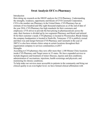 Swot Analysis Of Cvs Pharmacy
Introduction
Here doing my research on the SWOT analysis for CVS Pharmacy. Understanding
the strengths, weakness, opportunity and threats of CVS Caremark Corporation.
CVS is the number one Pharmacy in the United States. CVS Pharmacy has an
estimate of two hundred and fifty eight thousand employees as of the end of date of
the year 2016. CVS Pharmacy has high standards for their customers and
employees. CVS strives to provide the best pricing in pharmaceuticals across the
state, their business is divided up by two segments Pharmacy and Retail and tailored
fit for their customer s needs. CVS pharmacy is located in Woonsocket, Rhode Island,
the company headquarters is located in Nashville, Tennessee. CVS is publicly owned
and there was and merger between CVS Pharmacy and Caremark in the year of
2007.Cvs also have minute clinics setup at certain locations throughout their
organization company to services communities.cvs2017
Strengths
According to CVS pharmacy they now offer more than 1,100 Minute Clinic locations
inside CVS Pharmacy and Target stores in 33 states. We have expanded services to
include diagnosis and treatment of minor illnesses, injuries and skin conditions;
administration of vaccinations, injections, health screenings and physicals; and
monitoring for chronic conditions.
To help make our services more accessible to patients in the community and bring our
clinical quality to an even higher level, we have formed clinical affirmation with
 