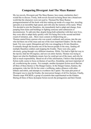 Comparing Divergent And The Maze Runner
My two novels, Divergent and The Maze Runner, have many similarities that I
would like to discuss. Firstly, both novels focused on being thrust into a brand new
world that the characters were not used to. Thomas(The Maze Runner
protagonist)started off the book with him waking up inside of a cargo box, traveling
upwards at an incredibly high speed, and with only the memory of his name. When
Tris decided to join the Dauntless, she immediately had to adapt and change, from
jumping from trains and buildings to fighting someone until submission or
decommission. To add onto that, despite being both unfamiliar with their new lives,
they were able to adapt fairly quickly with Tris being first in the second and third
round of initiation, and... Show more content on Helpwriting.net ...
Thomas started from a person who was scared, confused, and curious, into the one
who led them out of the maze and one of the most important Gladers. On the other
hand, Tris was a quiet Abnegation girl who was struggling to fit into Dauntless.
Eventually though she became one of the bravest people in the story, fending off
multiple Dauntless soldiers and stopping the Erudite. There were also, quite
obviously, going through very different situations. While, Tris had to fight her way to
the top ten, hide her Divergence, and save an entire faction, Thomas was trying to
figure out what his flashbacks meant, how he could get out of the maze, and why he
had so much responsibility. Based on all of this information, I believe that dystopian
fiction really seems to focus on themes of sacrifice, friendship, and most important of
all, overthrowing the system . For example, another dystopian fiction novel that has
all three of these themes is The Hunger Games. In the Hunger Games, Katniss, the
protagonist, risks her life for her sister s wellbeing, makes alliances with other
tributes and rebels, and attempts to overthrow the Capitol. The main plot point of
Divergent was to stop the Erudite, the most power hungry of all five factions. Finally,
Thomas stops WICKED, a group of scientists that experimented on the Gladers.
During all three of these dystopian fiction novels the protagonists and their friends
 