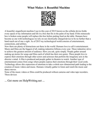 What Makes A Beautiful Machine
A beautiful, magnificent machine I use to this year of 2015 known as the cellular device holds
every speck of my information and life in a box that fits in the palm of my hand. If this minuscule
box is broken some people will replace this box before putting food on the table. Humans have
become as one with technologyas we rely on our electrically charged device to be no further than a
hand reach out of one s sight. As of 2015 my technological world consists of entertainment,
connections, and utilities.
Now there are plenty of distractions out there in the world. Humans love to call it entertainment.
Music and films are the biggest of all, making industries billions every year. These industries strive
to achieve the greatest amount of audience. How you ask, quite simply. People gather around
making up stories for songs and films each of which has their own genre. These people love to
express their emotions through other actors and actresses that perform the imaginary acts in the
director s mind. A film is produced and people gather in theaters to watch. Another type of
entertainment comes from songs where people express their emotions through their vocal cords.
Technology allows this expression of emotions to take a whole new dimensional path leading to the
creation of music videos and music. Humans virtually gather to listen and watch the music and
dance moves.
None of the music videos or films could be produced without cameras and video tape recorders.
These devices
... Get more on HelpWriting.net ...
 